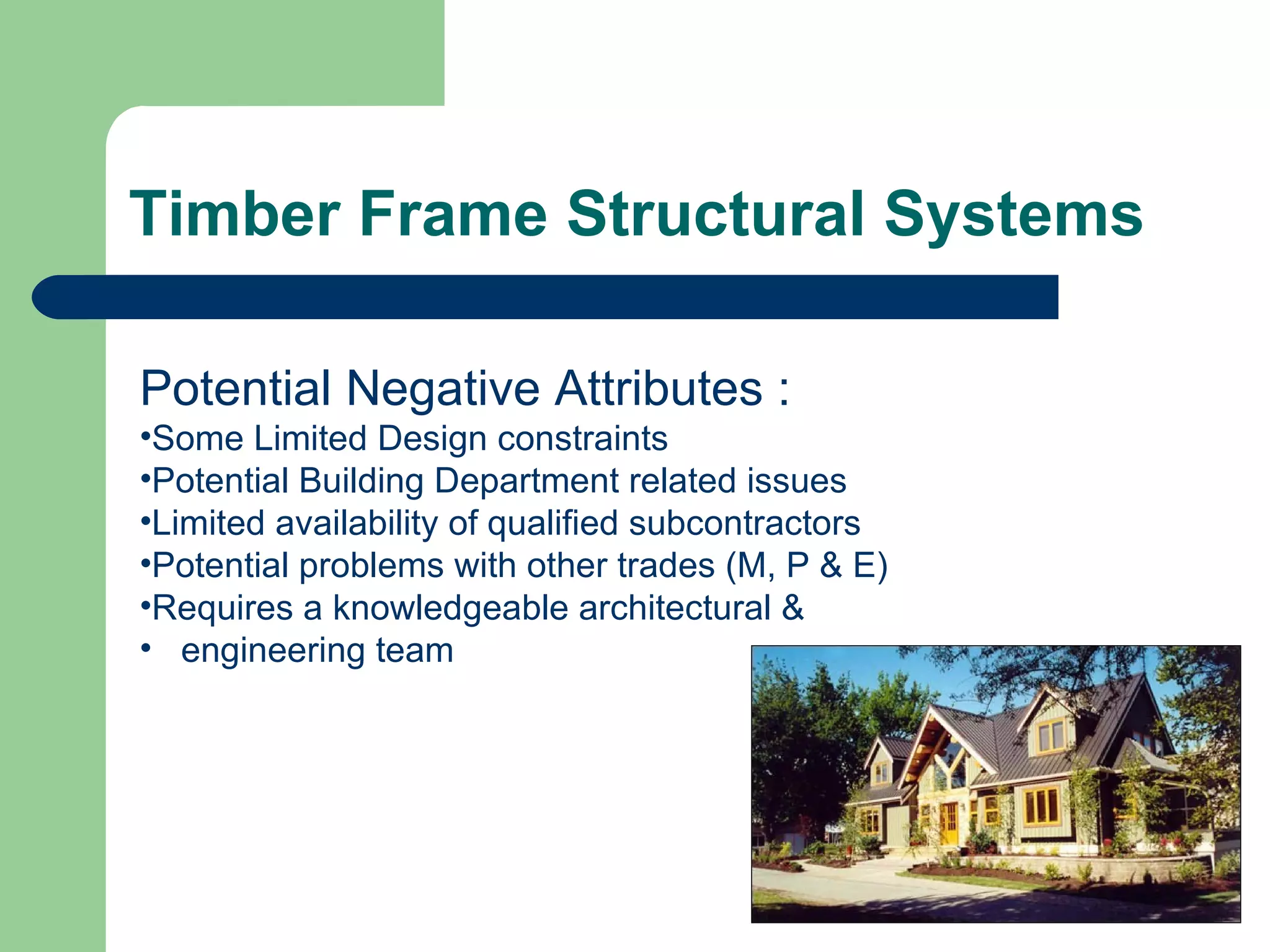 Timber Frame Structural Systems

Potential Negative Attributes :
•Some Limited Design constraints
•Potential Building Department related issues
•Limited availability of qualified subcontractors
•Potential problems with other trades (M, P & E)
•Requires a knowledgeable architectural &
• engineering team
 