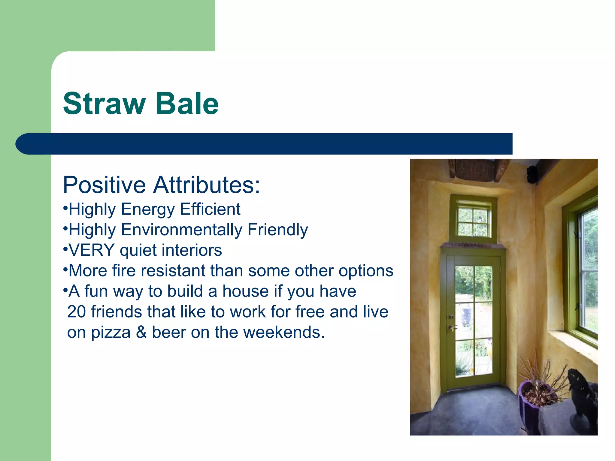Straw Bale

Positive Attributes:
•Highly Energy Efficient
•Highly Environmentally Friendly
•VERY quiet interiors
•More fire resistant than some other options
•A fun way to build a house if you have
 20 friends that like to work for free and live
 on pizza & beer on the weekends.
 