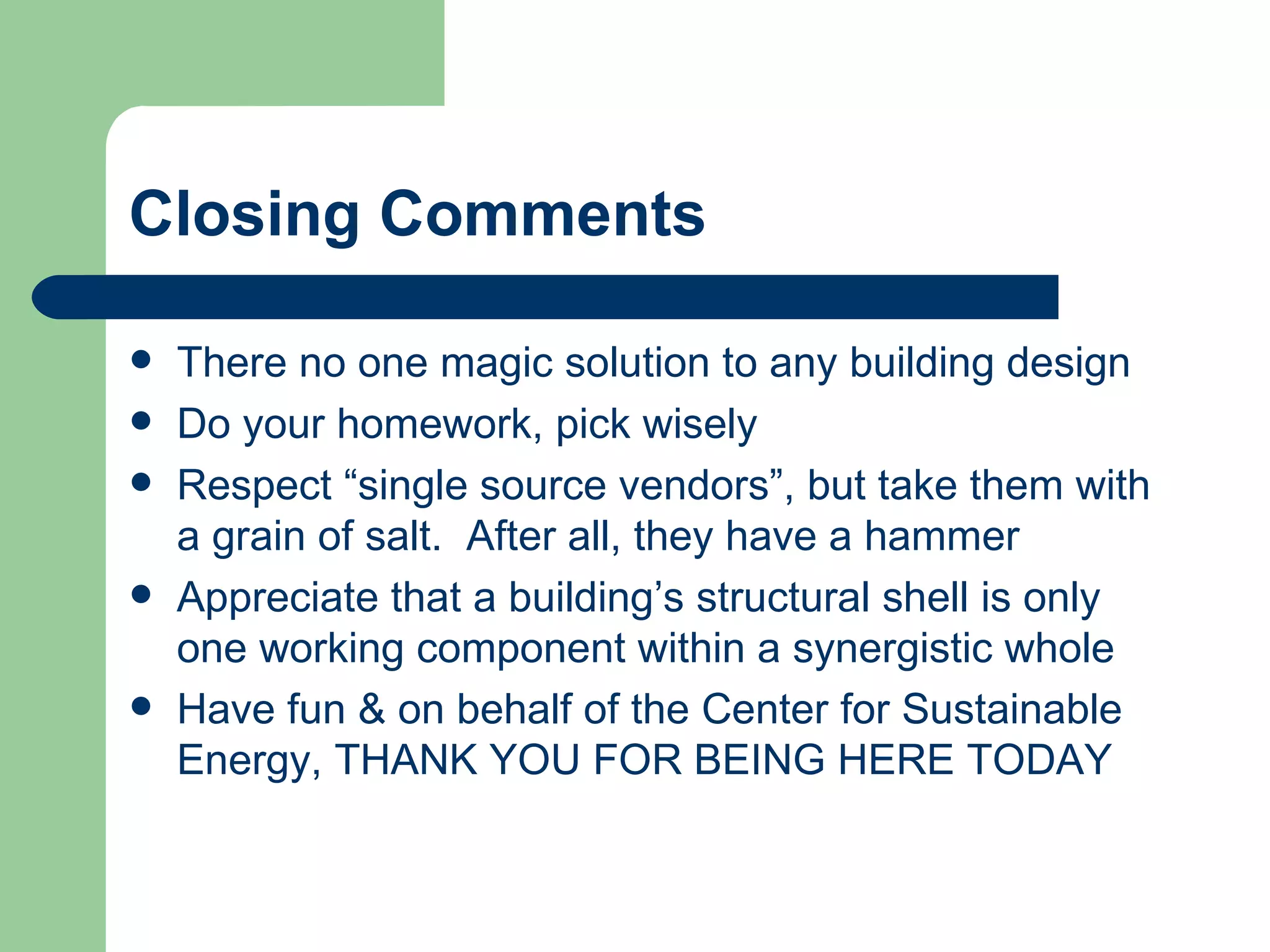 Closing Comments

   There no one magic solution to any building design
   Do your homework, pick wisely
   Respect “single source vendors”, but take them with
    a grain of salt. After all, they have a hammer
   Appreciate that a building’s structural shell is only
    one working component within a synergistic whole
   Have fun & on behalf of the Center for Sustainable
    Energy, THANK YOU FOR BEING HERE TODAY
 