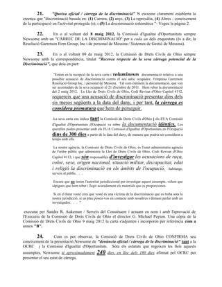 21.      "Queixa oficial / càrrega de la discriminació" N ewsome clarament establerta la
creença que "discriminació basada en: (1) Carrera, (2) anys, (3) La represàlia, (4) Altres - coneixement
de la participació en l'activitat protegida (s); i (5) La discriminació sistemàtica "- Vegeu la pàgina 2.

        22.      En o al voltant del 8 maig 2012, la Comissió d'Igualtat d'Oportunitats sempre
Newsome amb un "CÀRREC DE LA DISCRIMINACIÓ" per a cada un dels enquestats (és a dir, la
Resolució Garretson Firm Group, Inc i de personal de Messina / Sistemes de Gestió de Messina).

       23.       En o al voltant 09 de maig 2012, la Comissió de Drets Civils de Ohio sempre
Newsome amb la correspondència, titulat "Recerca respecte de la seva càrrega potencial de la
Discriminació", que deia en part:

                  "Estem en la recepció de la seva carta i voluminosos documentació relativa a una
                 possible acusació de discriminació contra el seu antic ocupador, l'empresa Garretson
                 Resolució Group Inc, i personal de Messina. Tal com entenem la documentació, que van
                 ser acomiadats de la seva ocupació el 21 d'octubre de 2011. Hem rebut la documentació
                 del 2 maig 2012. La Llei de Drets Civils de Ohio, Codi Revisat d'Ohio Capítol 4112,
                 requereix que una acusació de discriminació presentar dins dels
                 sis mesos següents a la data del dany, i per tant, la càrrega es
                 considera prematura que hem de perseguir.
                  La seva carta ens indica   tant la Comissió de Drets Civils d'Ohio i els EUA Comissió
                 d'Igualtat d'Oportunitats   d'Ocupació va rebre la documentació idèntics. Les
                 querelles poden presentar amb els EUA Comissió d'Igualtat d'Oportunitats en l'Ocupació
                 dins de 300 dies a partir de la data del dany, de manera que podria ser considerat a
                 temps amb ells.

                  La nostra agència, la Comissió de Drets Civils de Ohio, és l'estat administratiu agència
                 de l'ordre públic que administra la Llei de Drets Civils de Ohio, Codi Revisat d'Ohio
                 Capítol 4112, i que són responsables
                                             d'investigar les acusacions de raça,
                 color, sexe, origen nacional, situació militar, discapacitat, edat
                 i religió la discriminació en els àmbits de l'ocupació, habitatge,
                 serveis al públic. . .

                  Encara que no tenim l'autoritat jurisdiccional per investigar aquest assumpte, volem que
                 sàpigues que hem rebut i llegit acuradament els materials que es proporcionen.

                  Si en el futur vostè creu que vostè és una víctima de la discriminació que es troba sota la
                 nostra jurisdicció, si us plau poseu-vos en contacte amb nosaltres i demani parlar amb un
                 investigador. . . "

 executat per Sandra R. Aukeman / Serveis del Constituent i actuant en nom i amb l'aprovació de
l'Executiu de la Comissió de Drets Civils de Ohio el director G. Michael Payton. Una còpia de la
Comissió de Drets Civils de Ohio 9 maig 2012 la carta s'adjunten i incorporen per referència com a
annex "B".

       24.        Com es pot observar, la Comissió de Drets Civils de Ohio CONFIRMA seu
coneixement de la presentació Newsome de "denúncia oficial / càrrega de la discriminació" tant a la
OCRC i la Comissió d'Igualtat d'Oportunitats. Sota els estatuts que regeixen les lleis aquests
assumptes, Newsome té aproximadament             240    dies, en lloc dels 180 dies afirmat pel OCRC per
presentar el seu estat de càrrega.
 