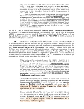 Alsup contra la Unió Internacional de Paletes i Artesans Aliats de Toledo, Ohio, la Unió
                 Local N º 3, 679 F. Supp. 716 (ND Ohio Div W. 1987.) - En els estats "ajornament",
                 com Ohio, on la EEOC es remet a l'agència estatal creada per investigar les acusacions de
                 discriminació, un càrrec EEOC ha de ser presentada dins de 300 dies després que el
                 presumpte acte il · lícit. Llei de Drets Civils de 1964, § 706 (i), segons esmenat, 42
                 USCA § 2000E-5 (f) (1). . .
                            Quan una denúncia de discriminació es presenta tant a la Comissió d'Igualtat
                 d'Oportunitats en l'Ocupació i l'agència estatal en un "estat de postergació", la EEOC no
                 formalment presentar la seva queixa de discriminació fins després de l'agència estatal
                 ha acabat els seus treballs. . . per tant, la càrrega administrativa de l'Estat de la
                 discriminació en general, ha de ser presentada dins de 240 dies de la suposada pràctica
                 il · legal per tal de preservar el dret del reclamant a presentar una demanda al títol VII
                 en la cort federal. Llei de Drets Civils de 1964, § 706 (i), segons esmenat, 42 USCA §
                 2000E-5 (f) (1). . . Mohasco Corp v Plata, 447 EUA 807, 814 n. 16, 100 S. Ct 2486,
                 2491 núm. 16, 65 L.Ed.2d 532 (1980).

 Per tant, el OCRC ha errat en el seu maneig de "denúncia oficial / càrrega de la discriminació"
Newsome i la EEOC és ajornar aquest assumpte a la Comissió de Drets Civils de Ohio. D'altra banda,
la EEOC es va equivocar en la seva emissió de "Desestimació i Notificació de Drets" en què va dir que
el fracàs d'ajornar la matèria a la OCRC IMPEDIRÀ D / PREVENIR la EEOC de l'emissió de
"Desestimació i Notificació de Drets".

        25.      O Hio Comissió de Drets Civils ("OCR C") Director Executiu de G. Michael Payton és
un procurador / advocat, per tant, Newsome creu que una persona raonable / ment pot concloure que
sobre la base de fets, proves i conclusions legals que es presenten en aquest escrit instantània com així
com "denúncia oficial / Càrrega de la Discriminació", van conèixer i / o hauria d'haver sabut que
l'OCR pot haver actuat amb la intenció deliberada, intencional i maliciós per proporcionar Newsome
amb informació falsa i / o assessorar ENGANYOSA que la seva "queixa oficial / Càrrega de la
Discriminació "presentada davant el OCRC va ser presentada oportunament Les lleis són clares i / o
bé es van establir en els assumptes relatius a aquest OPORTUNITAT d'interposició de recursos i el que
constitueix una refutació i renúncia a reclams com el de la OCRC.:

                  Weise contra la Universitat de Syracuse, 522 F. 2d 524 Cir 1975.), De 33
                                                                                      (2n


                 anys BNA FEP CAS 544 - l'acomiadament del Tribunal de la denúncia basada en
                 l'acomiadament de la EEOC de la càrrega a causa de la   extemporaneïtat suposa
                 de càrrega va ser un error,             ja que la Cort de Districte no està obligat a
                 acceptar la determinació de la EEOC en la pregunta com a celebració d'unió i contrari
                 faria sentit el dret a demanar després de la sortida per la Comissió, mentre que els
                 resultats de la EEOC són normalment el dret de gran pes, li va semblar al seu càrrec mal
                                             la persistent discriminació (el que
                 interpretades, el que clarament afirma
                 faria la presentació oportuna).
                  American Finance System, Inc vs Harlow, 65 FRD 94 (1974) - Noranta dies de
                 termini de prescripció és aplicable si la suposada discriminació CONTINUA reclamació
                 fins ara es presenta davant la EEOC, els actes de discriminació en el passat es pot tirar
                 endavant perl'actual patró de conducta, però només quan les
                 pràctiques il · lícites té present i recurrent efecte sobre el
                 representant de l'actor de classe.
                  Grohal vs Stauffer Chemical Co, 385 F. Supp 1267 (1974), 10 BNA FEP CAS
                                                s'està duent a terme o contínua, els
                 785 - Si la discriminació es va queixar
                 períodes legals de temps es RENÚNCIA; demandant reclama que la
                 renúncia ha al · leguen alguns casos de persistència de la
                 discriminació en la seva queixa.
 