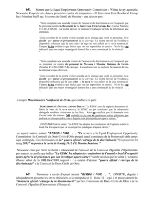 68. Mentre que la Equal Employment Opportunity Commission / Wilma Javey aconsella
Newsome Respecte als càrrecs presentats contra els enquestats - El Garretson Firm Resolució Group
Inc i Messina Staffi ng / Sistemes de Gestió de Messina - que deia en part:

                    "Hem completat una acurada revisió de l'acusació de discriminació en l'ocupació que
                   ha presentat contra la Resolució de la Garretson Firm Group, Inc (Càrrec Número
                   473-2012-00832). La nostra revisió va incloure l'avaluació de tota la informació que
                   ofereixen.

                    Com a resultat de la nostra revisió acurada de la càrrega que vostè va presentar, hem
                   decidit per aturar el processament de la càrrega. La nostra revisió de l'evidència
                   disponible reflecteix que la seva edat i la raça no van influir en la seva terminació.
                   Tampoc hi ha evidència que indica que van ser represàlies en contra. No hi ha cap
                   indicació que una major investigació donarà lloc a una constatació de la violació. . .
                   ".


                    "Hem completat una acurada revisió de l'acusació de discriminació en l'ocupació que
                   va presentar en contra de personal de Messina i Messina Sistemes de Gestió
                   (Nombre 473-2012-00837 de càrrega). La nostra revisió va incloure l'avaluació de tota
                   la informació que ofereixen.

                    Com a resultat de la nostra revisió acurada de la càrrega que vostè va presentar, hem
                   decidit per aturar el processament de la càrrega. La nostra revisió de l'evidència
                   disponible reflecteix que la seva edat i la raça no van influir en la seva terminació.
                   Tampoc hi ha evidència que indica que van ser represàlies en contra. No hi ha cap
                   indicació que una major investigació donarà lloc a una constatació de la violació. . .
                   ".


i sempre Desestimació i Notificació de Drets, que estableix en part:

                    DESESTIMACIÓ I NOTIFICACIÓ DE DRETS: "La EEOC emet la següent determinació:
                   Sobre la base de la seva recerca, la EEOC no pot concloure que la informació
                   obtinguda estableix violacions de les lleis. Això no certifica que el demandat està
                   d'acord amb els estatuts. NO troballa es fa com de qualssevol altres qüestions que
                   podrien ser interpretades com si hagués estat plantejada per aquest càrrec. "

                    UNMARKED de la caixa: "La EEOC ha adoptat les conclusions de l'agència estatal o
                   local fira d'ocupació que va investigar les pràctiques d'aquest càrrec."

 en aquest mateix instant "RFROD i NOR. . . "Es serveix a la Equal Employment Opportunity
Commission i la Comissió de Drets Civils d'Ohio perquè quedi constància de la Preservació dels temes
aquí continguts, i les formulades en la" queixa oficial / càrrega de la discriminació "i la posterior 24
maig 2012" resposta a la carta de 8 maig 2012 d'E Derwin Jamison. "

 Newsome creu que l'acte deliberat i intencional de l'omissió de la Comissió d'Igualtat d'Oportunitats
per marcar la casella que indica "La EEOC ha adoptat les conclusions de l'estatal o local d'ocupació
justes agència de pràctiques que van investigar aquest càrrec" també recolza que ho sabia i / o hauria
d'haver sabut de la OBLIGATORI requisit i / o estatut d'ajornar "queixa oficial / càrrega de la
discriminació" a la Comissió de Drets Civils de Ohio.


        69.      Newsome a través d'aquest instant "RFROD i NOR. . ". OPORTÚ, deguda i
adequadament presenta les seves objeccions a la manipulació il · lícita / il · legal i el processament de
"denúncia oficial / càrrega de la discriminació" per les Comissions de Drets Civils de Ohio i de la
Comissió d'Igualtat d'Oportunitats d'Ocupació.
 