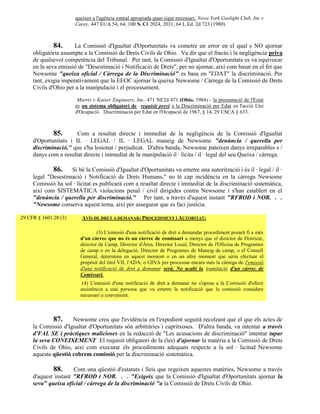 queixes a l'agència estatal apropiada quan sigui necessari. Nova York Gaslight Club, Inc v
                       Carey, 447 EUA 54, 64, 100 S. Ct 2024, 2031, 64 L.Ed. 2d 723 (1980).



              84.      La Comissió d'Igualtat d'Oportunitats va cometre un error en el qual s NO ajornar
     obligatòria assumpte a la Comissió de Drets Civils de Ohio. Va dir que el fracàs i la negligència priva
     de qualsevol competència del Tribunal. Per tant, la Comissió d'Igualtat d'Oportunitats es va equivocar
     en la seva emissió de "Desestimació i Notificació de Drets", per no ajornar, així com basat en el fet que
     Newsome "queixa oficial / Càrrega de la Discriminació" es basa en "EDAT" la discriminació. Per
     tant, exigia imperativament que la EEOC ajornar la queixa Newsome / Càrrega de la Comissió de Drets
     Civils d'Ohio per a la manipulació i el processament.

                        Morris v Kaiser Engineers, Inc, 471 NE2d 471 (Ohio, 1984) - la presentació de l'Estat
                       és un sistema obligatori de requisit previ a la Discriminació per Edat en l'acció Llei
                       d'Ocupació. Discriminació per Edat en l'Ocupació de 1967, § 14, 29 USCA § 633.



              85.      Com a resultat directe i immediat de la negligència de la Comissió d'Igualtat
     d'Oportunitats i IL · LEGAL / IL · LEGAL maneig de Newsome "denúncia / querella per
     discriminació," que s'ha lesionat / perjudicat. D'altra banda, Newsome pateixen danys irreparables s /
     danys com a resultat directe i immediat de la manipulació il · lícita / il · legal del seu Queixa / càrrega.

             86. Si bé la Comissió d'Igualtat d'Oportunitats va emetre una autorització i és il · legal / il ·
     legal "Desestimació i Notificació de Drets Humans," no té cap incidència en la càrrega Newsome
     Comissió ha sol · licitat es publicarà com a resultat directe i immediat de la discriminació sistemàtica,
     així com SISTEMÀTICA violacions penal / civil dirigides contra Newsome i s'han establert en el
     "denúncia / querella per discriminació." Per tant, a través d'aquest instant "RFROD i NOR. . .
     "Newsome conserva aquest tema, així per assegurar que es faci justícia.

29 CFR § 1601.28 (3)      AVÍS DE DRET A DEMANAR: PROCEDIMENT I AUTORITAT:

                          . . . (3) L'emissió d'una notificació de dret a demandar procediment posarà fi a més
                         d'un càrrec que no és un càrrec de comissari a menys que el director de Districte,
                         director de Camp, Director d'Àrea, Director Local, Director de l'Oficina de Programes
                         de camp o en la delegació, Director de Programes de Maneig de camp, o el Consell
                         General, determina en aquest moment o en un altre moment que seria efectuar el
                         propòsit del títol VII, l'ADA, o GINA per processar encara més la càrrega de l'emissió
                         d'una notificació de dret a demanar serà. No acabi la tramitació d'un càrrec de
                         Comissari.
                          (4) L'emissió d'una notificació de dret a demanar no s'oposa a la Comissió d'oferir
                         assistència a una persona que va emetre la notificació que la comissió considere
                         necessari o convenient.



              87.    Newsome creu que l'evidència en l'expedient seguirà recolzant que el que els actes de
     la Comissió d'Igualtat d'Oportunitats són arbitràries i capritxoses. D'altra banda, va intentar a través
     d'FAL SE i pràctiques malicioses en la redacció de "Les acusacions de discriminació" intentar tapar
     la seva CONEIXEMENT El requisit obligatori de la (les) d'ajornar la matèria a la Comissió de Drets
     Civils de Ohio, així com executar els procediments adequats respecte a la sol · licitud Newsome
     aquesta qüestió cobrem comissió per la discriminació sistemàtica.

             88.      Com una qüestió d'estatuts i lleis que regeixen aquestes matèries, Newsome a través
     d'aquest instant "RFROD i NOR. . . "Exigeix que la Comissió d'Igualtat d'Oportunitats ajornar la
     seva" queixa oficial / càrrega de la discriminació "a la Comissió de Drets Civils de Ohio.
 