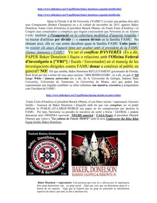 http://www.slideshare.net/VogelDenise/baker-donelson-expands-intoflorida2

          http://www.slideshare.net/VogelDenise/baker-donelson-expands-intoflorida

                 Quan la Florida A & M University ("FAMU") va tenir una pèrdua d'un dels
seus Components (Robert Champion) en o al voltant de novembre de 2011, apareix Baker
Donelson, Estats Units d'Amèrica el president Barack Obama, els Estats Units d'Amèrica i el
Congrés seus conspiradors o còmplices que tinguin coneixement que Newsome és un Alumni
FAMU recórrer a l'exageració en la cobertura mediàtica d'aquesta tragèdia i
va tractar d'utilitzar per dividir i / o causen divisió en la família FAMU. No
obstant això, ells es van sentir decebuts quan la família FAMU Units junts i
va resistir els atacs d'aquest tipus per acabar amb el president de la FAMU
(James Ammons) i FAMU! Va ser el conflicte D'INTERÈS (És a dir,
PAPER Baker Donelson i llaços o relacions amb l'Oficina Federal
d'investigatio n ["FBI"] / fiscals / Governador) en el maneig de les
investigacions dirigides contra FAMU donar a conèixer al públic en
general? NO! Pel que sembla, Baker Donelson RECLUTAMENT governador de Florida,
Rick Scott per dur a terme els seus atacs racistes / DISCRIMINATORI - és a dir, en què el NO
Large White / famosa universitat (és a dir, de la Universitat de Geòrgia, Indiana State
University, Universitat de Tennessee, la Universitat de Miami, etc) que poden han
experimentat una tragèdia semblant va rebre cobertura tan massiva, excessiva i aclaparadora
com l'incident de FAMU:

                 http://www.slideshare.net/VogelDenise/hazing-deaths-at-universities

 Estats Units d'Amèrica el president Barack Obama, el seu blanc racista / supremacia Assessor
Jurídic / Assessor de Baker Donelson i d'aquells amb els que van conspirar, no va poder
alliberar la PUBLIC-AT-LARGE/WORLD seu paper en les conspiracions per destruir la
FAMU. Per tant, Newsome va prendre la iniciativa de sortir a borsa / GLOBAL i podem
denunciar això PRIMERA suposada NEGRE-americà / CASA-Negre el president (Barack
Obama) que viuen a "La cabana de l'oncle TOM'S" amb la seva Undercover Ku Klux Klan
Equip Jurídic Baker Donelson.




          Baker Donelson = supremacia: Una persona que creu en o advoca per la supremacia
         d'un grup determinat, esp. un grup racial. Algú que creu que un determinat grup és o
         hauria de ser suprem. Algú que té l'opinió que un grup en particular és naturalment
         superior als altres i per tant, té dret a dominar-los.
 