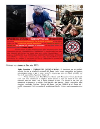 Reiterant per a traducció d'un altre FINS:

               Baker Donelson = TERRORISME INTERNACIONAL: El terrorisme que es produeix
              sobretot fora de la jurisdicció territorial dels Estats Units, o que transcendeix les fronteres
              nacionals pels mitjans en què es porta a terme, les persones que tenen per objecte intimidar, o el
              lloc on els responsables d'operar sol · licitar asil.
                         Grups terroristes com Baker Donelson / Estats Units Presidents / Govern dels Estats
              Units i els seus conspiradors o còmplices durant dècades o anys han tingut els seus actes
              terroristes fora dels Estats Units a països estrangers i terres - als efectes de les vides que
              destrueixen la intimidació, la coerció / AMENACES / por, opressió i control - on aquests grups
              terroristes com Baker Donelson / Govern dels Estats Units, etc OPERAR a sol · licitar asil i
              establir campaments i forts per estudiar la seva destinació de les víctimes que tracten de derrocar-
              lo.
 
