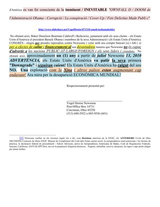 d'Amèrica     es van fer conscients de la imminent / INEVITABLE "OWNFALL D / DOOM de

l'Administració Obama - Corrupció / La conspiració / Cover-Up / Fets Delictius Made Publi c"

                               http://www.slideshare.net/VogelDenise/071310-email-toobamaholder

No obstant això, Baker Donelson Bearman Caldwell i Berkowitz, juntament amb els seus clients - els Estats
Units d'Amèrica el president Barack Obama i membres de la seva Administració i els Estats Units d'Amèrica
CONGRÉS - elegits per prendre represàlies contra Newsome i venir amb seu compte bancari (s) i Job ( s)
per a efectes de callar i financerament al seu devastadora manera que Newsome no és capaç
d'advertir a les nacions PUBLIC-AT-LARGE/FOREIGN i els seus líders i ciutadans. No
          aproximadament un (1) any a partir de juliol Newsome 13, 2010
obstant això,
ADVERTÈNCIA, els Estats Units d'Amèrica va patir la seva primera
"Downgrade" i seguiran caient! Els Estats Units d'Amèrica ha caigut del seu
NO. Una explotació com la Xina i altres països estan augmentant cap
endavant! Ara mira per la desaparició ECONÒMICA MUNDIAL!

                                                              Respectuosament presentat per:



                                                              _____________________________________
                                                              Vogel Denise Newsome
                                                              Post Office Box 14731
                                                              Cincinnati, Ohio 45250
                                                              (513) 680-2922 o 885-9536 (601)




            [1] Newsome confiar en els recursos legals (és a dir, com Decisions anteriors de la EEOC, els ANTERIORS Civils de Ohio
DECISIONS Comissió de Drets EEOC Manual de Compliment del Codi dels Estats anotat escrit, la jurisprudència nord-americana i les formes de
pràctica, la declaració federal de procediment - Edició Advocats, prova de Jurisprudència Americana de Dades, Codi de Regulacions Federals,
Internet, Califòrnia, ANTI-SLAPP Dret, etc) en la preparació d'aquesta denúncia. Negreta, subratllat, cursiva, destacats, les tapes o taps petits afegits
per donar èmfasi.
 