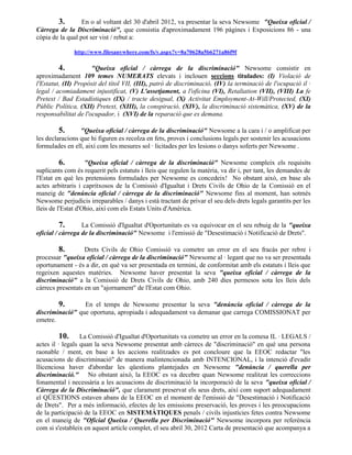 3.        En o al voltant del 30 d'abril 2012, va presentar la seva Newsome "Queixa oficial /
Càrrega de la Discriminació", que consistia d'aproximadament 196 pàgines i Exposicions 86 - una
còpia de la qual pot ser vist / rebut a:

              http://www.filesanywhere.com/fs/v.aspx?v=8a70628a5b6271a86f9f

         4.           "Queixa oficial / càrrega de la discriminació" Newsome consistir en
aproximadament 109 temes NUMERATS elevats i inclouen seccions titulades: (I) Violació de
l'Estatut, (II) Propòsit del títol VII, (III), patró de discriminació, (IV) la terminació de l'ocupació il ·
legal / acomiadament injustificat, (V) L'assetjament, a l'oficina (VI), Retaliation (VII), (VIII) La fe
Pretext / Bad Estadístiques (IX) / tracte desigual, (X) Activitat Employment-At-Will/Protected, (XI)
Públic Política, (XII) Pretext, (XIII), la conspiració, (XIV), la discriminació sistemàtica, (XV) de la
responsabilitat de l'ocupador, i (XVI) de la reparació que es demana.

        5.       "Queixa oficial / càrrega de la discriminació" Newsome a la cara i / o amplificat per
les declaracions que hi figuren es recolza en fets, proves i conclusions legals per sostenir les acusacions
formulades en ell, així com les mesures sol · licitades per les lesions o danys soferts per Newsome .

        6.          "Queixa oficial / càrrega de la discriminació" Newsome compleix els requisits
suplicants com és requerit pels estatuts i lleis que regulen la matèria, va dir i, per tant, les demandes de
l'Estat en què les pretensions formulades per Newsome es concedeix! No obstant això, en base als
actes arbitraris i capritxosos de la Comissió d'Igualtat i Drets Civils de Ohio de la Comissió en el
maneig de "denúncia oficial / càrrega de la discriminació" Newsome fins al moment, han sotmès
Newsome perjudicis irreparables / danys i està tractant de privar el seu dels drets legals garantits per les
lleis de l'Estat d'Ohio, així com els Estats Units d'Amèrica.

        7.        La Comissió d'Igualtat d'Oportunitats es va equivocar en el seu rebuig de la "queixa
oficial / càrrega de la discriminació" Newsome i l'emissió de "Desestimació i Notificació de Drets".

         8.        Drets Civils de Ohio Comissió va cometre un error en el seu fracàs per rebre i
processar "queixa oficial / càrrega de la discriminació" Newsome al · legant que no va ser presentada
oportunament - és a dir, en què va ser presentada en termini, de conformitat amb els estatuts i lleis que
regeixen aquestes matèries. Newsome haver presentat la seva "queixa oficial / càrrega de la
discriminació" a la Comissió de Drets Civils de Ohio, amb 240 dies permesos sota les lleis dels
càrrecs presentats en un "ajornament" de l'Estat com Ohio.

        9.       En el temps de Newsome presentar la seva "denúncia oficial / càrrega de la
discriminació" que oportuna, apropiada i adequadament va demanar que carrega COMISSIONAT per
emetre.

          10. La Comissió d'Igualtat d'Oportunitats va cometre un error en la comesa IL · LEGALS /
actes il · legals quan la seva Newsome presentat amb càrrecs de "discriminació" en què una persona
raonable / ment, en base a les accions realitzades es pot concloure que la EEOC redactar "les
acusacions de discriminació" de manera malintencionada amb INTENCIONAL, i la intenció d'evadir
llicenciosa haver d'abordar les qüestions plantejades en Newsome "denúncia / querella per
discriminació." No obstant això, la EEOC es va decebre quan Newsome realitzat les correccions
fonamental i necessària a les acusacions de discriminació la incorporació de la seva "queixa oficial /
Càrrega de la Discriminació", que clarament preservat els seus drets, així com suport adequadament
el QÜESTIONS estaven abans de la EEOC en el moment de l'emissió de "Desestimació i Notificació
de Drets". Per a més informació, efectes de les emissions preservació, les proves i les preocupacions
de la participació de la EEOC en SISTEMÀTIQUES penals / civils injustícies fetes contra Newsome
en el maneig de "Oficial Queixa / Querella per Discriminació" Newsome incorpora per referència
com si s'estableix en aquest article complet, el seu abril 30, 2012 Carta de presentació que acompanya a
 