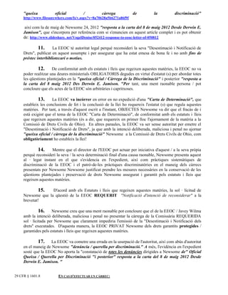 "queixa           oficial          /          càrrega           de           la          discriminació"
     http://www.filesanywhere.com/fs/v.aspx?v=8a70628a5b6271a86f9f

      així com la de maig de Newsome 24, 2012 "resposta a la carta del 8 de maig 2012 Desde Derwin E.
     Jamison", que s'incorpora per referència com si s'enuncien en aquest article complet i es pot obtenir
     de: http://www.slideshare. net/VogelDenise/052412-response-to-eeoc-letter-of-050812

              11. La EEOC té autoritat legal perquè reconsideri la seva "Desestimació i Notificació de
     Drets", publicat en aquest assumpte i per assegurar que ha estat emesa de bona fe i no amb fins de
     préstec interbibliotecari o motius.

              12. De conformitat amb els estatuts i lleis que regeixen aquestes matèries, la EEOC no va
     poder realitzar una deures ministerials OBLIGATORIS degudes en virtut d'estatut (s) per abordar totes
     les qüestions plantejades en la "queixa oficial / Càrrega de la Discriminació" i posterior "resposta a
     la carta del 8 maig 2012 Des Derwin E. Jamison. "Per tant, una ment raonable persona / pot
     concloure que els actes de la EEOC són arbitràries i capritxoses.

               13.    La EEOC va incórrer en error en no expedició d'una "Carta de Determinació", que
     estableix les conclusions de fet i la conclusió de la llei ho requereix l'estatut (s) que regula aquestes
     matèries. Per tant, a través d'aquest escrit a l'instant, OBJECTES Newsome va dir que el fracàs de i
     està exigint que el tema de la EEOC "Carta de Determinació", de conformitat amb els estatuts i lleis
     que regeixen aquestes matèries (és a dir, que requereix en primer lloc l'ajornament de la matèria a la
     Comissió de Drets Civils de Ohio). En altres paraules, la EEOC va ser sense autoritat per emetre el
     "Desestimació i Notificació de Drets", ja que amb la intenció deliberada, maliciosa i penal no ajornar
     "queixa oficial / càrrega de la discriminació" Newsome a la Comissió de Drets Civils de Ohio, com
     obligatòriament ho estableix la llei!

             14. Mentre que el director de l'EEOC pot actuar per iniciativa d'aquest / a la seva pròpia
     perquè reconsideri la seva / la seva determinació final d'una causa raonable, Newsome presenta aquest
     al · legat instant en el que s'evidencia en l'expedient, així com pràctiques sistemàtiques de
     discriminació de la EEOC i el patró-de-les pràctiques discriminatòries en el maneig dels càrrecs
     presentats per Newsome Newsome justificat prendre les mesures necessàries en la conservació de les
     qüestions plantejades i preservació de drets Newsome assegurat i garantit pels estatuts i lleis que
     regeixen aquestes matèries.

               15. D'acord amb els Estatuts i lleis que regeixen aquestes matèries, la sol · licitud de
     Newsome que la qüestió de la EEOC REQUERIT "Notificació d'intenció de reconsiderar" a la
     brevetat!

               16. Newsome creu que una ment raonable pot concloure que el de la EEOC / Javey Wilma
     amb la intenció deliberada, maliciosa i penal no presentar la càrrega de la Comissària REQUERIDA
     sol · licitada per Newsome que clarament impediria l'emissió de la "Desestimació i Notificació dels
     drets" executades. D'aquesta manera, la EEOC PRIVAT Newsome dels drets garantits protegides /
     garantides pels estatuts i lleis que regeixen aquestes matèries.

             17. La EEOC va cometre una errada en la usurpació de l'autoritat, així com abús d'autoritat
     en el maneig de Newsome "denúncia / querella per discriminació." A més, l'evidència en l'expedient
     sosté que la EEOC No aporta la "constatació de totes les denúncies dirigides a Newsome de" Oficial
     Queixa / Querella per Discriminació "i posterior" resposta a la carta del 8 de maig 2012 Desde
     Derwin E. Jamison. "


29 CFR § 1601.8          EN CAS D'EFECTUAR UN CÀRREC:
 