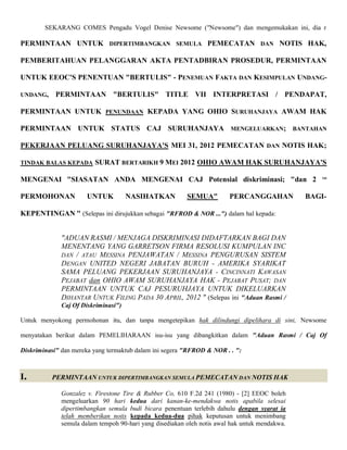 SEKARANG COMES Pengadu Vogel Denise Newsome ("Newsome") dan mengemukakan ini, dia r

PERMINTAAN UNTUK DIPERTIMBANGKAN SEMULA PEMECATAN DAN NOTIS HAK,

PEMBERITAHUAN PELANGGARAN AKTA PENTADBIRAN PROSEDUR, PERMINTAAN

UNTUK EEOC'S PENENTUAN "BERTULIS" - PENEMUAN FAKTA DAN KESIMPULAN UNDANG-

UNDANG,     PERMINTAAN "BERTULIS" TITLE VII INTERPRETASI / PENDAPAT,

PERMINTAAN UNTUK PENUNDAAN KEPADA YANG OHIO SURUHANJAYA AWAM HAK

PERMINTAAN UNTUK STATUS CAJ SURUHANJAYA MENGELUARKAN; BANTAHAN

PEKERJAAN PELUANG SURUHANJAYA'S MEI 31, 2012 PEMECATAN DAN NOTIS HAK;

TINDAK BALAS KEPADA      SURAT BERTARIKH 9 MEI 2012 OHIO AWAM HAK SURUHANJAYA'S

MENGENAI "SIASATAN ANDA MENGENAI CAJ Potensial diskriminasi; "dan 2                                ND




PERMOHONAN             UNTUK          NASIHATKAN          SEMUA"         PERCANGGAHAN           BAGI-

KEPENTINGAN " (Selepas ini dirujukkan sebagai "RFROD & NOR ...") dalam hal kepada:


              "ADUAN RASMI / MENJAGA DISKRIMINASI DIDAFTARKAN BAGI DAN
              MENENTANG YANG GARRETSON FIRMA RESOLUSI KUMPULAN INC
              DAN / ATAU MESSINA PENJAWATAN / MESSINA PENGURUSAN SISTEM
              DENGAN UNITED NEGERI JABATAN BURUH - AMERIKA SYARIKAT
              SAMA PELUANG PEKERJAAN SURUHANJAYA - CINCINNATI KAWASAN
              PEJABAT dan OHIO AWAM SURUHANJAYA HAK - PEJABAT PUSAT; DAN
              PERMINTAAN UNTUK CAJ PESURUHJAYA UNTUK DIKELUARKAN
              DIHANTAR UNTUK FILING PADA 30 APRIL, 2012 " (Selepas ini "Aduan Rasmi /
              Caj Of Diskriminasi")

Untuk menyokong permohonan itu, dan tanpa mengetepikan hak dilindungi dipelihara di sini, Newsome

menyatakan berikut dalam PEMELIHARAAN isu-isu yang dibangkitkan dalam "Aduan Rasmi / Caj Of

Diskriminasi" dan mereka yang termaktub dalam ini segera "RFROD & NOR . . ":



I.        PERMINTAAN UNTUK DIPERTIMBANGKAN SEMULA PEMECATAN DAN NOTIS HAK

              Gonzalez v. Firestone Tire & Rubber Co, 610 F.2d 241 (1980) - [2] EEOC boleh
              mengeluarkan 90 hari kedua dari kanan-ke-mendakwa notis apabila selesai
              dipertimbangkan semula budi bicara penentuan terlebih dahulu dengan syarat ia
              telah memberikan notis kepada kedua-dua pihak keputusan untuk menimbang
              semula dalam tempoh 90-hari yang disediakan oleh notis awal hak untuk mendakwa.
 