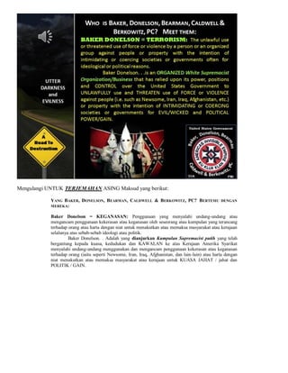 Mengulangi UNTUK TERJEMAHAN ASING Maksud yang berikut:

            YANG BAKER, DONELSON, BEARMAN, CALDWELL & BERKOWITZ, PC? BERTEMU                       DENGAN
            MEREKA:

            Baker Donelson = KEGANASAN: Penggunaan yang menyalahi undang-undang atau
            mengancam penggunaan kekerasan atau keganasan oleh seseorang atau kumpulan yang terancang
            terhadap orang atau harta dengan niat untuk menakutkan atau memaksa masyarakat atau kerajaan
            selalunya atas sebab-sebab ideologi atau politik.
                     Baker Donelson. . Adalah yang dianjurkan Kumpulan Supremacist putih yang telah
            bergantung kepada kuasa, kedudukan dan KAWALAN ke atas Kerajaan Amerika Syarikat
            menyalahi undang-undang menggunakan dan mengancam penggunaan kekerasan atau keganasan
            terhadap orang (iaitu seperti Newsome, Iran, Iraq, Afghanistan, dan lain-lain) atau harta dengan
            niat menakutkan atau memaksa masyarakat atau kerajaan untuk KUASA JAHAT / jahat dan
            POLITIK / GAIN.
 