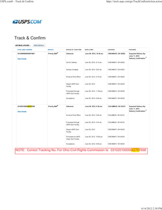 USPS.com® - Track & Confirm                                                                             https://tools.usps.com/go/TrackConfirmAction.action




             YOUR LABEL NUMBER       SERVICE         STATUS OF YOUR ITEM      DATE & TIME                LOCATION               FEATURES

                                                 ®
              03120090000050973601   Priority Mail   Delivered                June 09, 2012, 10:28 am    CINCINNATI, OH 45202   Expected Delivery By:
                                                                                                                                June 11, 2012
              Hide Details                                                                                                      Delivery Confirmation™

                                                     Out for Delivery         June 09, 2012, 9:15 am     CINCINNATI, OH 45203



                                                     Sorting Complete         June 09, 2012, 9:05 am     CINCINNATI, OH 45203



                                                     Arrival at Post Office   June 09, 2012, 5:19 am     CINCINNATI, OH 45203



                                                     Depart USPS Sort         June 09, 2012              CINCINNATI, OH 45235
                                                     Facility

                                                     Processed through        June 08, 2012, 11:58 pm    CINCINNATI, OH 45235
                                                     USPS Sort Facility

                                                     Acceptance               June 08, 2012, 6:58 pm     CINCINNATI, OH 45234



                                                 ®
              03102010000042767898
                         042767      Priority Mail   Delivered                June 09, 2012, 8:26 am     COLUMBUS, OH 43215     Expected Delivery By:
                                                                                                                                June 11, 2012
              Hide Details                                                                                                      Delivery Confirmation™

                                                     Arrival at Post Office   June 09, 2012, 5:48 am     COLUMBUS, OH 43215



                                                     Processed through        June 09, 2012, 4:34 am     COLUMBUS, OH 43218
                                                     USPS Sort Facility

                                                     Depart USPS Sort         June 09, 2012              CINCINNATI, OH 45235
                                                     Facility

                                                     Processed at USPS        June 08, 2012, 10:58 pm    CINCINNATI, OH 45235
                                                     Origin Sort Facility

                                                     Acceptance               June 08, 2012, 6:58 pm     CINCINNATI, OH 45234



            NOTE: Correct Tracking No. For Ohio Civil Rights Commission Is: 03102010000042767898
                                                                                       042767




                                                                                                                                               6/14/2012 2:50 PM
 
