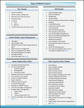  Search availability
 Online enquiry management
 Booking with online payments
 Booking history
 E-tickets
a. View
b. Reprint
 E-Mail notifications and many more
Maco OTBMS Features
B2C Module
 Agent/Subagent login
 Search Availability
 Google Map
 Service Details
 Check Cancellation Policy before booking
 Booking
 E-Mail Notification
 Credit limit, balance meter
 Cancel booking
 Can check Booking Status
 Print vouchers and Invoices
 User Role & Rights Management
 Service wise Markup Management
 Credit Limit Reminder
 Booking Cancellation
 Print vouchers and Invoices
 Check different type of reports of
bookings
 Check the booking status
 Can check the bookings which are on
cancellation deadline and more………
B2B Module
 Complete booking dashboard
 Can view the bookings
i. by all the agents
ii. By Subagents
iii. By admin as well.
 Booking amendment/cancellation
 Print vouchers and invoices
 Confirm pending bookings
 System Auditory
 Different types of reports
 On behalf of bookings
 Booking on editable markup
 User role and rights management
 Multiple admin management
i. Super-admin
ii. Admin
iii. Sales and operations etc.
 Currency exchange rate management and
more………
Admin Module (Back office)
 Add Agent
 Upload agent Logo
 Different Payment mode assign options to
agent
 Agent Currency management
 Service management for Agent
 Markup Management for Agent
 Edit Agent Details
 Deactivate Agent and more…
Admin Module (Agent Management)
 Hotel Master
 Room Category Master
 Meal Plan Master
 Room Facilities Master
 Hotel Facilities Master
 Room Category Mapping with Hotel
 Facilities Mapping with Hotel
 Facilities Mapping with Room
 Hotel Distance Mapping
 Hotel Room Rate Master
 Room Allocation Master
 Cancellation Policy Master
 Daily Rate Update
 Daily Allocation Update
 Supplement Charges Master
 Stop Sales/Black out Dates
 Fact sheet Upload
 Offers Master (Early Bird, Free Nights,
Long Stay)
 Hotel Image/ Hotel facilities image Master
and more………
Hotel Negotiated Rate Module
 