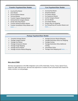 More about OTBMS
We have vast experience in the XML integration such as GTA, Hotel-beds, Tourico, Travco, Special Tours,
Hotels-Pro, MIKI, A2B and more. We have also experience in creation of own contracted rates masters for
hotels, transfers, car and packages.
Package Negotiated Rate Module
 Country/City Master
 Zone Master
 Accommodation Master
 Terminal Master
 Transfer Program Mapping Master
 Vehicle/Vehicle Category Master
 Vendor Wise Rate Master
 Transfer Details/Condition Master
 Transfer Cancellation Policy Master and
more………
Transfers Negotiated Rate Module
 Country/City Master
 Zone/Area Master
 Car Station Master
 Car Equipment Master
 Car/Car Category Master
 Car Fair Master
 Car Vendor Master
 Vendor Wise Car Mapping
 Car Pickup/Drop-off Location Master and
more……….
Cars Negotiated Rate Module
 Complete Package Master
 Package Category Master
 Package Fact Master
 Package Component Master
 Package Image Mapping
 Package Itenary Master
 Package Inclusion Master/Mapping
 Package Exclusion Master/Mapping
 Package Destination Wise Fact Mapping
 Package Costing
 Package Destination Wise Additional
Costing.
 Cancellation Policy
 Package Hotel Mapping and more……….
 
