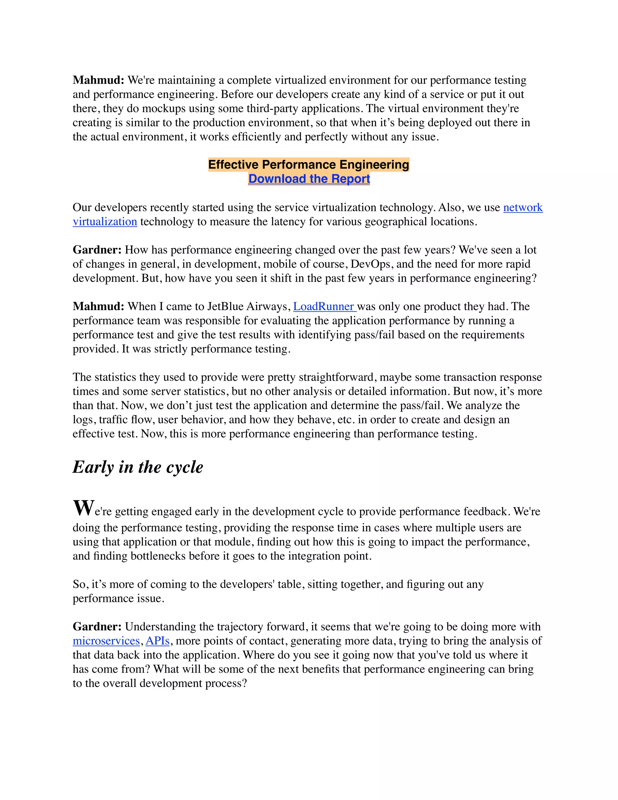 Mahmud: We're maintaining a complete virtualized environment for our performance testing
and performance engineering. Before our developers create any kind of a service or put it out
there, they do mockups using some third-party applications. The virtual environment they're
creating is similar to the production environment, so that when it’s being deployed out there in
the actual environment, it works efﬁciently and perfectly without any issue.
Effective Performance Engineering
Download the Report
Our developers recently started using the service virtualization technology. Also, we use network
virtualization technology to measure the latency for various geographical locations.
Gardner: How has performance engineering changed over the past few years? We've seen a lot
of changes in general, in development, mobile of course, DevOps, and the need for more rapid
development. But, how have you seen it shift in the past few years in performance engineering?
Mahmud: When I came to JetBlue Airways, LoadRunner was only one product they had. The
performance team was responsible for evaluating the application performance by running a
performance test and give the test results with identifying pass/fail based on the requirements
provided. It was strictly performance testing.
The statistics they used to provide were pretty straightforward, maybe some transaction response
times and some server statistics, but no other analysis or detailed information. But now, it’s more
than that. Now, we don’t just test the application and determine the pass/fail. We analyze the
logs, trafﬁc ﬂow, user behavior, and how they behave, etc. in order to create and design an
effective test. Now, this is more performance engineering than performance testing.
Early in the cycle
We're getting engaged early in the development cycle to provide performance feedback. We're
doing the performance testing, providing the response time in cases where multiple users are
using that application or that module, ﬁnding out how this is going to impact the performance,
and ﬁnding bottlenecks before it goes to the integration point.
So, it’s more of coming to the developers' table, sitting together, and ﬁguring out any
performance issue.
Gardner: Understanding the trajectory forward, it seems that we're going to be doing more with
microservices, APIs, more points of contact, generating more data, trying to bring the analysis of
that data back into the application. Where do you see it going now that you've told us where it
has come from? What will be some of the next beneﬁts that performance engineering can bring
to the overall development process?
 