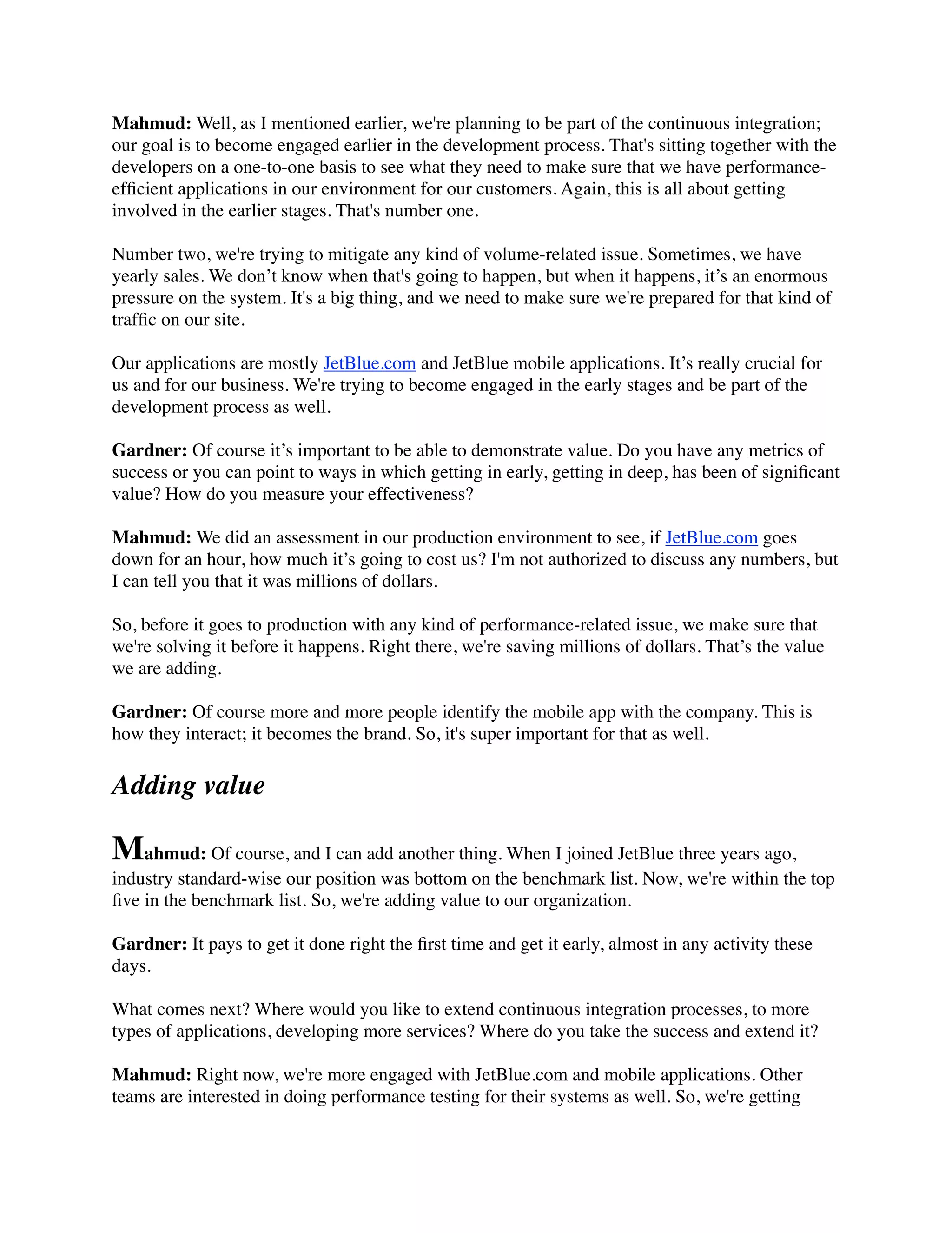 Mahmud: Well, as I mentioned earlier, we're planning to be part of the continuous integration;
our goal is to become engaged earlier in the development process. That's sitting together with the
developers on a one-to-one basis to see what they need to make sure that we have performance-
efﬁcient applications in our environment for our customers. Again, this is all about getting
involved in the earlier stages. That's number one.
Number two, we're trying to mitigate any kind of volume-related issue. Sometimes, we have
yearly sales. We don’t know when that's going to happen, but when it happens, it’s an enormous
pressure on the system. It's a big thing, and we need to make sure we're prepared for that kind of
trafﬁc on our site.
Our applications are mostly JetBlue.com and JetBlue mobile applications. It’s really crucial for
us and for our business. We're trying to become engaged in the early stages and be part of the
development process as well.
Gardner: Of course it’s important to be able to demonstrate value. Do you have any metrics of
success or you can point to ways in which getting in early, getting in deep, has been of signiﬁcant
value? How do you measure your effectiveness?
Mahmud: We did an assessment in our production environment to see, if JetBlue.com goes
down for an hour, how much it’s going to cost us? I'm not authorized to discuss any numbers, but
I can tell you that it was millions of dollars.
So, before it goes to production with any kind of performance-related issue, we make sure that
we're solving it before it happens. Right there, we're saving millions of dollars. That’s the value
we are adding.
Gardner: Of course more and more people identify the mobile app with the company. This is
how they interact; it becomes the brand. So, it's super important for that as well.
Adding value
Mahmud: Of course, and I can add another thing. When I joined JetBlue three years ago,
industry standard-wise our position was bottom on the benchmark list. Now, we're within the top
ﬁve in the benchmark list. So, we're adding value to our organization.
Gardner: It pays to get it done right the ﬁrst time and get it early, almost in any activity these
days.
What comes next? Where would you like to extend continuous integration processes, to more
types of applications, developing more services? Where do you take the success and extend it?
Mahmud: Right now, we're more engaged with JetBlue.com and mobile applications. Other
teams are interested in doing performance testing for their systems as well. So, we're getting
 