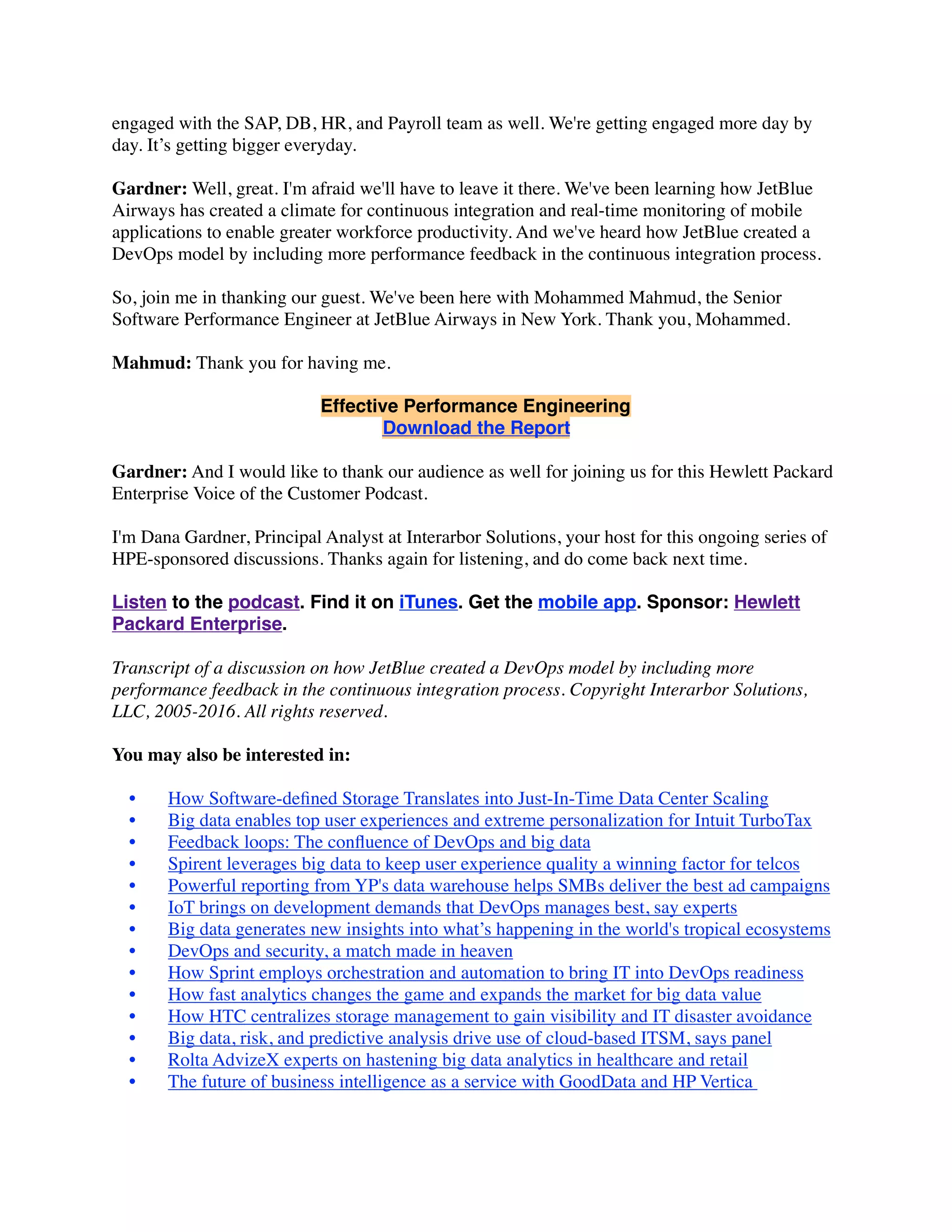 engaged with the SAP, DB, HR, and Payroll team as well. We're getting engaged more day by
day. It’s getting bigger everyday.
Gardner: Well, great. I'm afraid we'll have to leave it there. We've been learning how JetBlue
Airways has created a climate for continuous integration and real-time monitoring of mobile
applications to enable greater workforce productivity. And we've heard how JetBlue created a
DevOps model by including more performance feedback in the continuous integration process.
So, join me in thanking our guest. We've been here with Mohammed Mahmud, the Senior
Software Performance Engineer at JetBlue Airways in New York. Thank you, Mohammed.
Mahmud: Thank you for having me.
Effective Performance Engineering
Download the Report
Gardner: And I would like to thank our audience as well for joining us for this Hewlett Packard
Enterprise Voice of the Customer Podcast.
I'm Dana Gardner, Principal Analyst at Interarbor Solutions, your host for this ongoing series of
HPE-sponsored discussions. Thanks again for listening, and do come back next time.
Listen to the podcast. Find it on iTunes. Get the mobile app. Sponsor: Hewlett
Packard Enterprise.
Transcript of a discussion on how JetBlue created a DevOps model by including more
performance feedback in the continuous integration process. Copyright Interarbor Solutions,
LLC, 2005-2016. All rights reserved.
You may also be interested in:
• How Software-deﬁned Storage Translates into Just-In-Time Data Center Scaling
• Big data enables top user experiences and extreme personalization for Intuit TurboTax
• Feedback loops: The conﬂuence of DevOps and big data
• Spirent leverages big data to keep user experience quality a winning factor for telcos
• Powerful reporting from YP's data warehouse helps SMBs deliver the best ad campaigns
• IoT brings on development demands that DevOps manages best, say experts
• Big data generates new insights into what’s happening in the world's tropical ecosystems
• DevOps and security, a match made in heaven
• How Sprint employs orchestration and automation to bring IT into DevOps readiness
• How fast analytics changes the game and expands the market for big data value
• How HTC centralizes storage management to gain visibility and IT disaster avoidance
• Big data, risk, and predictive analysis drive use of cloud-based ITSM, says panel
• Rolta AdvizeX experts on hastening big data analytics in healthcare and retail
• The future of business intelligence as a service with GoodData and HP Vertica 
 