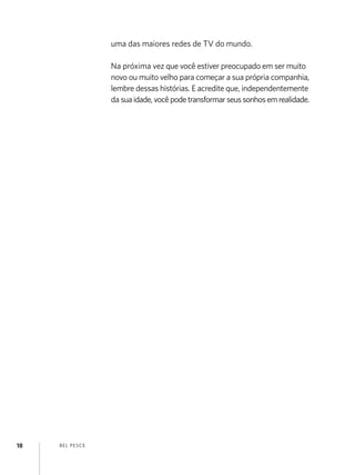 BEL PESCE
18
uma das maiores redes de TV do mundo.
Na próxima vez que você estiver preocupado em ser muito
novo ou muito velho para começar a sua própria companhia,
lembre dessas histórias. E acredite que, independentemente
da suaidade,vocêpodetransformarseussonhosemrealidade.
 