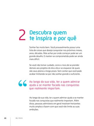 BEL PESCE
20
Descubra quem
te inspira e por quê
2
Sonhar faz muito bem. Você provavelmente possui uma
lista de coisas que deseja conquistar nos próximos meses,
anos, décadas. Mas achar por onde começar pode ser um
grande desafio. E manter-se comprometido pode ser ainda
mais difícil.
Se você não tomar cuidado, corre o risco de se prender
demais aos projetos do dia a dia e se esquecer de quais
são seus planos a longo prazo. Sem contar que você pode
acabar limitando-se por não sonhar grande o suficiente.
Ao longo da sua vida, ter a quem admirar ajuda a se manter
focado nas conquistas que realmente importam. Além
disso, pessoas admiráveis em geral mostram horizontes
muito amplos e fazem com que você não limite as suas
ambições.
Ao longo da sua vida, ter a quem admirar
ajuda a se manter focado nas conquistas
que realmente importam.
 