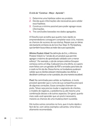 BEL PESCE
28
O ciclo do “Construa - Meça - Aprenda”:
1.	 Determine uma hipótese sobre seu produto.
2.	 Decida quais informações são necessárias para validar
essa hipótese.
3.	 Construa o mínimo possível para poder agregar essas
informações.
4.	 Tire conclusões baseadas nos dados agregados.
A filosofia Lean acredita que quanto mais rápido os
empreendedores conseguem completar esse ciclo, maiores
as chances de sucesso de sua startup. Repare que as ideias
são bastante similares às do livro Four Steps To The Epiphany,
quetambémbuscafatosaoredordassuassuposições.
Mínimo Produto Viável: Na definição de Eric, o Mínimo
Produto Viável é a “versão de um produto que permite
agregar o máximo de aprendizado validado com o menor
esforço”. Por exemplo, o site de compra coletiva Groupon
começou como um blog. Cada post era uma oferta, os cupons
eram feitos com um gerador de PDF e enviados para lotes de
e-mails no fim do dia. Dessa forma, os fundadores puderam
validar queosclientesestavaminteressadosnasofertas e
decidiramcontinuaracriaroproduto,deumamaneiraescalável.
Pivot: Na caminhada para validar as hipóteses, é muito
provável aprender que o rumo da sua companhia precisará
de algumas correções. Essas correções chamam-se
pivôs. Talvez seja preciso mudar o segmento de clientes,
o modelo de negócios, a plataforma ou até mesmo uma
combinação desses e de outros aspectos. Em geral, quanto
mais cedo você aprender que um pivô é necessário,
maiores as chances de uma mudança bem-sucedida.
Há muitos outros conceitos no livro, que é muito rápido e
fácil de ler, com vários exemplos cativantes. Uma leitura
altamente recomendada.
 