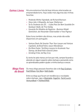 a menina do vale 29
Blogs Fora
do Brasil
Os meus blogs pessoais favoritos são o do Paul Graham,
Fred Wilson, Eric Reis e Seth Godin.
Entre os blogs que focam em tendências e novidades
sobre startups, sigo o Mashable, GigaOm, TechCrunch,
VentureBeat e TheNextWeb.
Outros Livros Há uma extensiva lista de boas leituras relacionadas ao
empreendedorismo. Aqui estão mais algumas das minhas
favoritas:
»
» Perdendo Minha Vigindade, de Richard Branson
»
» Steve Jobs: A Biografia, de Isaac Walterson
»
» Se Eu Soubesse aos 20... - Lições Para Ser Bem Sucedido Em
Qualquer Idade, de Tina Seelig
»
» Inovação Em Modelos de Negócios - Business Model
Generation, de Alexander Osterwalder e Yves Pigneur
Estes livros também são ótimos, mas ainda não estão
disponíveis em português:
»
» Venture Deals: Be Smarter Than Your Lawyer and Venture
Capitalist, de Bred Feld e Jason Mendelson
»
» Do More Faster: TechStars Lessons to Accelerate Your
Startup, de Bred Feld e David Cohen
»
» Grinding It Out, de Ray Croc
Eu tento ler pelo menos um livro por mês, sempre focando a
atenção em algum aspecto sobre startups e pensando como
os aprendizados podem ajudar a minha startup a crescer.
 