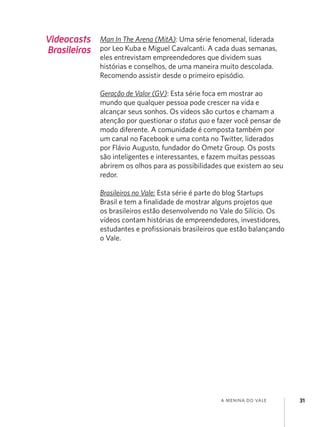 a menina do vale 31
Videocasts
Brasileiros
Man In The Arena (MitA): Uma série fenomenal, liderada
por Leo Kuba e Miguel Cavalcanti. A cada duas semanas,
eles entrevistam empreendedores que dividem suas
histórias e conselhos, de uma maneira muito descolada.
Recomendo assistir desde o primeiro episódio.
Geração de Valor (GV): Esta série foca em mostrar ao
mundo que qualquer pessoa pode crescer na vida e
alcançar seus sonhos. Os vídeos são curtos e chamam a
atenção por questionar o status quo e fazer você pensar de
modo diferente. A comunidade é composta também por
um canal no Facebook e uma conta no Twitter, liderados
por Flávio Augusto, fundador do Ometz Group. Os posts
são inteligentes e interessantes, e fazem muitas pessoas
abrirem os olhos para as possibilidades que existem ao seu
redor.
Brasileiros no Vale: Esta série é parte do blog Startups
Brasil e tem a finalidade de mostrar alguns projetos que
os brasileiros estão desenvolvendo no Vale do Silício. Os
vídeos contam histórias de empreendedores, investidores,
estudantes e profissionais brasileiros que estão balançando
o Vale.
 
