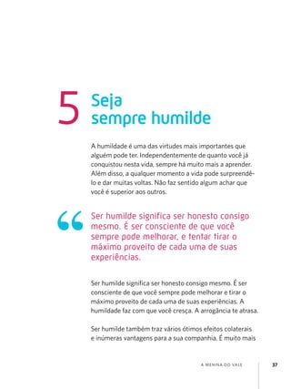 a menina do vale 37
A humildade é uma das virtudes mais importantes que
alguém pode ter. Independentemente de quanto você já
conquistou nesta vida, sempre há muito mais a aprender.
Além disso, a qualquer momento a vida pode surpreendê-
lo e dar muitas voltas. Não faz sentido algum achar que
você é superior aos outros.
Ser humilde significa ser honesto consigo mesmo. É ser
consciente de que você sempre pode melhorar e tirar o
máximo proveito de cada uma de suas experiências. A
humildade faz com que você cresça. A arrogância te atrasa.
Ser humilde também traz vários ótimos efeitos colaterais
e inúmeras vantagens para a sua companhia. É muito mais
Seja
sempre humilde
5
Ser humilde significa ser honesto consigo
mesmo. É ser consciente de que você
sempre pode melhorar, e tentar tirar o
máximo proveito de cada uma de suas
experiências.
 