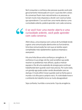 BEL PESCE
38
fácil conquistar a confiança das pessoas quando você está
genuinamente interessado em ouvir o que elas têm a dizer.
As conversas fluem mais naturalmente e as pessoas se
tornam muito mais dispostas a dividir com você as lições
que aprenderam. E se você tiver uma mente aberta e uma
curiosidade ardente, poderá aprender com cada conversa.
Além disso, uma empresa com cultura de humildade tende
a gerar uma comunicação aberta entre os funcionários.
Uma boa comunicação faz com que as tarefas sejam
completadas mais rapidamente e ajuda as empresas a
avançarem.
Há uma linha tênue entre confiança e arrogância. A
confiança é sua amiga: ela faz você acreditar que pode
resolver os problemas mais difíceis, ajuda a motivar
equipes e lhe dá uma explosão de energia para continuar
trabalhando bem quando você mais precisa. Por outro lado,
um grande ego pode acabar sendo devastador para as
startups. É muito difícil inovar quando você se fecha para o
mundo e só olha para o próprio nariz. A criatividade trava e
o ambiente de trabalho torna-se muito desagradável.
Seja confiante, humilde e consciente. Fuja da arrogância.
E se você tiver uma mente-aberta e uma
curiosidade ardente, você pode aprender
com cada conversa.
 