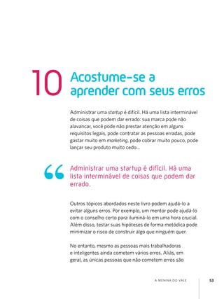 a menina do vale 53
Administrar uma startup é difícil. Há uma lista interminável
de coisas que podem dar errado: sua marca pode não
alavancar, você pode não prestar atenção em alguns
requisitos legais, pode contratar as pessoas erradas, pode
gastar muito em marketing, pode cobrar muito pouco, pode
lançar seu produto muito cedo...
Outros tópicos abordados neste livro podem ajudá-lo a
evitar alguns erros. Por exemplo, um mentor pode ajudá-lo
com o conselho certo para iluminá-lo em uma hora crucial.
Além disso, testar suas hipóteses de forma metódica pode
minimizar o risco de construir algo que ninguém quer.
No entanto, mesmo as pessoas mais trabalhadoras
e inteligentes ainda cometem vários erros. Aliás, em
geral, as únicas pessoas que não cometem erros são
Acostume-se a
aprender com seus erros
10
Administrar uma startup é difícil. Há uma
lista interminável de coisas que podem dar
errado.
 