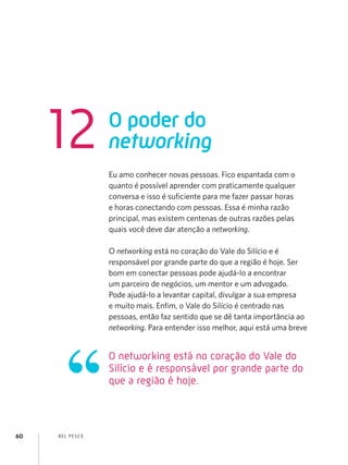 BEL PESCE
60
Eu amo conhecer novas pessoas. Fico espantada com o
quanto é possível aprender com praticamente qualquer
conversa e isso é suficiente para me fazer passar horas
e horas conectando com pessoas. Essa é minha razão
principal, mas existem centenas de outras razões pelas
quais você deve dar atenção a networking.
O networking está no coração do Vale do Silício e é
responsável por grande parte do que a região é hoje. Ser
bom em conectar pessoas pode ajudá-lo a encontrar
um parceiro de negócios, um mentor e um advogado.
Pode ajudá-lo a levantar capital, divulgar a sua empresa
e muito mais. Enfim, o Vale do Silício é centrado nas
pessoas, então faz sentido que se dê tanta importância ao
networking. Para entender isso melhor, aqui está uma breve
O poder do
networking
12
O networking está no coração do Vale do
Silício e é responsável por grande parte do
que a região é hoje.
 