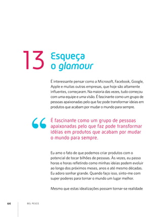 BEL PESCE
64
É interessante pensar como a Microsoft, Facebook, Google,
Apple e muitas outras empresas, que hoje são altamente
influentes, começaram. Na maioria das vezes, tudo começou
com uma equipe e uma visão. É fascinante como um grupo de
pessoas apaixonadas pelo que faz pode transformar ideias em
produtos que acabam por mudar o mundo para sempre.
Eu amo o fato de que podemos criar produtos com o
potencial de tocar bilhões de pessoas. Às vezes, eu passo
horas e horas refletindo como minhas ideias podem evoluir
ao longo dos próximos meses, anos e até mesmo décadas.
Eu adoro sonhar grande. Quando faço isso, sinto-me com
super poderes para tornar o mundo um lugar melhor.
Mesmo que estas idealizações possam tornar-se realidade
Esqueça
o glamour
13
É fascinante como um grupo de pessoas
apaixonadas pelo que faz pode transformar
idéias em produtos que acabam por mudar
o mundo para sempre.
 