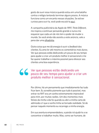 BEL PESCE
68
gosto de ouvir essa música quando estou em uma batalha
contra o relógio tentando terminar alguns prazos. A música
funciona como um encanto nessas situações. Se estiver
curioso para ouvi-la, você pode escutá-la aqui.
A campanha publicitária da Apple de 1997, Think Different,
me inspira a continuar pensando grande e nunca me
esquecer que cada um de nós tem o poder de mudar o
mundo. Se você ainda não assistiu a este anúncio, vale a
pena dar uma olhadinha.
Outra coisa que me dá energia é ouvir o feedback dos
clientes. Eu amo ler até mesmo os comentários mais duros.
Ver que pessoas estão dedicando um pouco de seu tempo
para ajudar a criar um produto melhor é sensacional e me
faz querer trabalhar o máximo possível para oferecer aos
clientes uma boa experiência.
Por último, há um pensamento que imediatamente faz tudo
ficar bem. Eu acredito piamente que tudo é possível, mas
entrar no MIT era um sonho extremamente improvável
para mim, por muitas razões. Um dos momentos mais
felizes da minha vida foi quando eu abri a minha carta de
admissão e li que o sonho tinha se tornado realidade. Só de
pensar naquele momento eu recarrego a minha energia.
Em sua aventura empreendedora, a paixão irá ajudá-lo a se
concentrar e trabalhar muito. Mas, como ser humano, de
Ver que pessoas estão dedicando um
pouco de seu tempo para ajudar a criar um
produto melhor é sensacional.
 
