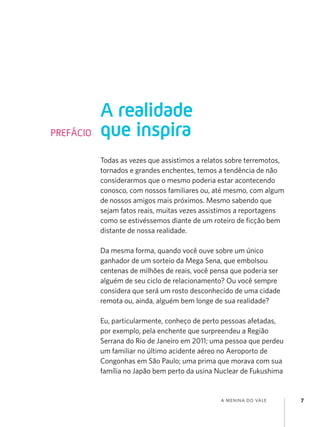 a menina do vale 7
Todas as vezes que assistimos a relatos sobre terremotos,
tornados e grandes enchentes, temos a tendência de não
considerarmos que o mesmo poderia estar acontecendo
conosco, com nossos familiares ou, até mesmo, com algum
de nossos amigos mais próximos. Mesmo sabendo que
sejam fatos reais, muitas vezes assistimos a reportagens
como se estivéssemos diante de um roteiro de ficção bem
distante de nossa realidade.
Da mesma forma, quando você ouve sobre um único
ganhador de um sorteio da Mega Sena, que embolsou
centenas de milhões de reais, você pensa que poderia ser
alguém de seu ciclo de relacionamento? Ou você sempre
considera que será um rosto desconhecido de uma cidade
remota ou, ainda, alguém bem longe de sua realidade?
Eu, particularmente, conheço de perto pessoas afetadas,
por exemplo, pela enchente que surpreendeu a Região
Serrana do Rio de Janeiro em 2011; uma pessoa que perdeu
um familiar no último acidente aéreo no Aeroporto de
Congonhas em São Paulo; uma prima que morava com sua
família no Japão bem perto da usina Nuclear de Fukushima
A realidade
que inspira
PREFÁCIO
 