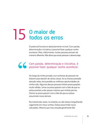 a menina do vale 71
O potencial humano é absolutamente incrível. Com paixão,
determinação e iniciativa, é possível fazer qualquer sonho
acontecer. Mas, infelizmente, muitas pessoas pensam de
maneira diferente.Nãodeixequeessaspessoasodesencoraje.
Ao longo da minha jornada, ouvi centenas de pessoas me
dizerem para desistir de várias coisas. Se eu tivesse prestado
atenção nelas, teria perdido as melhores oportunidades da
minha vida. Algumas dessas pessoas tinham preocupações
muito válidas. Umas se preocupavam com o fato de que eu
estava prestes a dar passos maiores que minhas pernas.
Outras se preocupavam com o fato de que eu estava
assumindo riscos demais.
Na maioria das vezes, no entanto, eu não estava mergulhando
cegamente em meus sonhos. Estava assumindo riscos
calculados. Mesmo que meu coração geralmente fale
O maior de
todos os erros
15
Com paixão, determinação e iniciativa, é
possível fazer qualquer sonho acontecer.
 