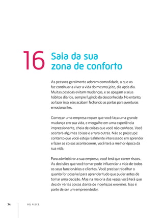 BEL PESCE
74
As pessoas geralmente adoram comodidade, o que os
faz continuar a viver a vida do mesmo jeito, dia após dia.
Muitas pessoas evitam mudanças, e se apegam a seus
hábitos diários, semprefugindododesconhecido.Noentanto,
aofazerisso,elasacabamfechandoasportasparaaventuras
emocionantes.
Começar uma empresa requer que você faça uma grande
mudança em sua vida, e mergulhe em uma experiência
impressionante, cheia de coisas que você não conhece. Você
acertará algumas coisas e errará outras. Não se preocupe:
contanto que você esteja realmente interessado em aprender
e fazer as coisas acontecerem, você terá a melhor época da
sua vida.
Para administrar a sua empresa, você terá que correr riscos.
As decisões que você tomar pode influenciar a vida de todos
os seus funcionários e clientes. Você precisa trabalhar o
quanto for possível para aprender tudo que puder antes de
tomar uma decisão. Mas na maioria das vezes você terá que
decidir várias coisas diante de incertezas enormes. Isso é
parte de ser um empreendedor.
Saia da sua
zona de conforto
16
 