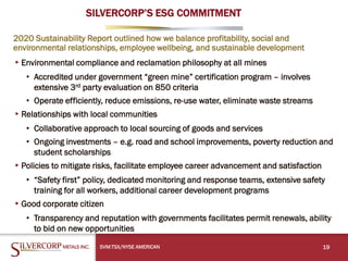 SILVERCORP’S ESG COMMITMENT
2020 Sustainability Report outlined how we balance profitability, social and
environmental relationships, employee wellbeing, and sustainable development
▸Environmental compliance and reclamation philosophy at all mines
• Accredited under government “green mine” certification program – involves
extensive 3rd party evaluation on 850 criteria
• Operate efficiently, reduce emissions, re-use water, eliminate waste streams
▸Relationships with local communities
• Collaborative approach to local sourcing of goods and services
• Ongoing investments – e.g. road and school improvements, poverty reduction and
student scholarships
▸Policies to mitigate risks, facilitate employee career advancement and satisfaction
• “Safety first” policy, dedicated monitoring and response teams, extensive safety
training for all workers, additional career development programs
▸Good corporate citizen
• Transparency and reputation with governments facilitates permit renewals, ability
to bid on new opportunities
19
SVM:TSX/NYSE AMERICAN
 