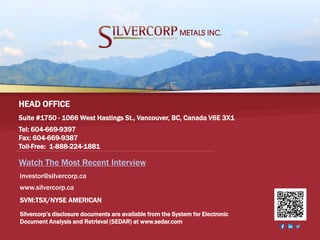 SVM:TSX/NYSE AMERICAN 22
Suite #1750 - 1066 West Hastings St., Vancouver, BC, Canada V6E 3X1
Tel: 604-669-9397
Fax: 604-669-9387
Toll-Free: 1-888-224-1881
HEAD OFFICE
Silvercorp’s disclosure documents are available from the System for Electronic
Document Analysis and Retrieval (SEDAR) at www.sedar.com
SVM:TSX/NYSE AMERICAN
investor@silvercorp.ca
www.silvercorp.ca
Watch The Most Recent Interview
 