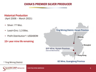 CHINA’S PREMIER SILVER PRODUCER
SVM:TSX/NYSE AMERICAN 3
Ying Mining District, Henan Province
GC Mine, Guangdong Province
BYP Mine, Hunan Province
(Care and Maintenance)
* Ying Mining District
Historical Production
(April 2006 – March 2021)
▸ Silver: 77 Moz.
▸ Lead+Zinc: 1.3 Blbs.
▸ Profit Distribution*: US$480M
15+ year mine life remaining
 