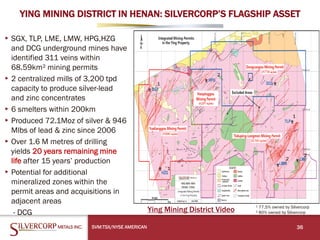 YING MINING DISTRICT IN HENAN: SILVERCORP’S FLAGSHIP ASSET
SVM:TSX/NYSE AMERICAN 36
▸SGX, TLP, LME, LMW, HPG,HZG
and DCG underground mines have
identified 311 veins within
68.59km² mining permits
▸2 centralized mills of 3,200 tpd
capacity to produce silver-lead
and zinc concentrates
▸6 smelters within 200km
▸Produced 72.1Moz of silver & 946
Mlbs of lead & zinc since 2006
▸Over 1.6 M metres of drilling
yields 20 years remaining mine
life after 15 years’ production
▸Potential for additional
mineralized zones within the
permit areas and acquisitions in
adjacent areas
- DCG
¹ 77.5% owned by Silvercorp
² 80% owned by Silvercorp
¹
¹
¹
² ²
²
Ying Mining District Video
 