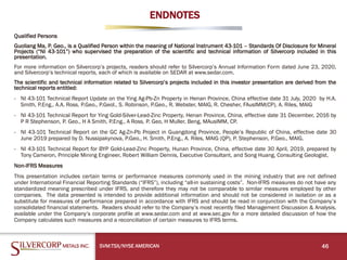 ENDNOTES
Qualified Persons
Guoliang Ma, P. Geo., is a Qualified Person within the meaning of National Instrument 43-101 – Standards Of Disclosure for Mineral
Projects (“NI 43-101”) who supervised the preparation of the scientific and technical information of Silvercorp included in this
presentation.
For more information on Silvercorp’s projects, readers should refer to Silvercorp’s Annual Information Form dated June 23, 2020,
and Silvercorp’s technical reports, each of which is available on SEDAR at www.sedar.com.
The scientific and technical information related to Silvercorp’s projects included in this investor presentation are derived from the
technical reports entitled:
- NI 43-101 Technical Report Update on the Ying Ag-Pb-Zn Property in Henan Province, China effective date 31 July, 2020 by H.A.
Smith, P.Eng., A.A. Ross. P.Geo., P.Geol., S. Robinson, P.Geo., R. Webster, MAIG, R. Chesher, FAusIMM(CP), A. Riles, MAIG
- NI 43-101 Technical Report for Ying Gold-Silver-Lead-Zinc Property, Henan Province, China, effective date 31 December, 2016 by
P R Stephenson, P. Geo., H A Smith, P.Eng., A Ross, P. Geo, H Muller, Beng, MAusIMM, CP.
- NI 43-101 Technical Report on the GC Ag-Zn-Pb Project in Guangdong Province, People’s Republic of China, effective date 30
June 2019 prepared by D. Nussipakynova, P.Geo., H. Smith, P.Eng., A. Riles, MAIG (QP), P. Stephenson, P.Geo., MAIG.
- NI 43-101 Technical Report for BYP Gold-Lead-Zinc Property, Hunan Province, China, effective date 30 April, 2019, prepared by
Tony Cameron, Principle Mining Engineer, Robert William Dennis, Executive Consultant, and Song Huang, Consulting Geologist.
Non-IFRS Measures
This presentation includes certain terms or performance measures commonly used in the mining industry that are not defined
under International Financial Reporting Standards (“IFRS”), including “all-in sustaining costs”. Non-IFRS measures do not have any
standardized meaning prescribed under IFRS, and therefore they may not be comparable to similar measures employed by other
companies. The data presented is intended to provide additional information and should not be considered in isolation or as a
substitute for measures of performance prepared in accordance with IFRS and should be read in conjunction with the Company’s
consolidated financial statements. Readers should refer to the Company’s most recently filed Management Discussion & Analysis,
available under the Company’s corporate profile at www.sedar.com and at www.sec.gov for a more detailed discussion of how the
Company calculates such measures and a reconciliation of certain measures to IFRS terms.
46
SVM:TSX/NYSE AMERICAN
 