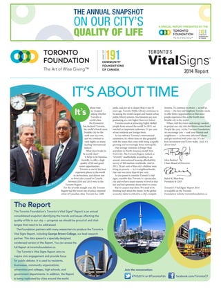 IT’S ABOUT TIME
The Toronto Foundation’s Toronto’s Vital Signs®
Report is an annual
consolidated snapshot identifying the trends and issues affecting the
quality of life in our city — progress we should be proud of and chal-
lenges that need to be addressed.
The Foundation partners with many researchers to produce the Toronto’s
Vital Signs Report, including George Brown College, our lead research
partner. This data spread is a specially designed,
condensed version of the Report. You can access the
full Report at torontofoundation.ca.
The Toronto’s Vital Signs Report aims to
inspire civic engagement and provide focus
for public debate. It is used by residents,
businesses, community organizations,
universities and colleges, high schools, and
government departments. In addition, the Report
is being replicated by cities around the world.
The Report
The Art of Wise Giving™
ONEOF
COMMUNITY
FOUNDATIONS
OF CANADA
2014 Report
about time
we stopped
asking whether
Toronto is
world-class.
The Economist
has declared Toronto
the world’s fourth most
liveable city for the
sixth year in a row,
and we continue to
rank highly on many
leading international
indices.
What does it take to
be world-class?
It helps to be business
friendly, to offer a high
quality of life and good
career opportunities.
Toronto is one of the least
expensive places in the world
to do business, and almost one
in three jobs created in Canada
between 2010 and 2013 were in the
Toronto Region.
For the seventh straight year, the Toronto
Region had the lowest rate of police-reported
crime of Canadian cities. Toronto has 1,600
parks, and our air is cleaner than it was 10
years ago. Toronto Public Library continues to
be among the world’s largest and busiest urban
public library systems. And students are now
graduating at a rate higher than ever before.
Toronto excels at attracting highly skilled
people from around the world. In 2011, we
reached an important milestone: 51 per cent
of our residents are foreign-born.
As we embrace Toronto’s international
reputation, it’s about time we also grappled
with the issues that come with being a rapidly
growing and increasingly dense metropolis.
Our average commute is longer than
anywhere in North America except New
York City. The Toronto Region ranked as
“severely” unaffordable according to an
annual, international housing affordability
survey of 360 markets worldwide. And in
2012, 29 per cent of this city’s children were
living in poverty — in 14 neighbourhoods,
that rate was more than 40 per cent.
As you pause to consider Toronto’s vital
signs, consider this: Toronto is a spectacular
city and we have many reasons to revel in that
fact and feel optimistic about what’s to come.
But we cannot stop there. We need to be
thinking hard about the future. In the global
economy, talent is critical to a city’s competi-
tiveness. To continue to attract — as well as
retain — the best and brightest, Toronto needs
to offer better opportunities so that more
people experience this as the fourth most
liveable city in the world.
Where will the vision and energy needed
to propel our city into the future come from?
People like you. At the Toronto Foundation,
we encourage you — and your friends and
neighbours — to become informed about
and get involved with your city. It’s the
best investment you’ll ever make. And, it’s
about time!
John Barford 		
Chair, Board of Directors
Rahul K. Bhardwaj
President & CEO
Toronto’s Vital Signs® Report 2014
is available on the Toronto
Foundation website: torontofoundation.ca
Join the conversation:
#TVS2014 or @TorontoFdn facebook.com/TorontoCF
Photo:AllanKosm
ajac
A SPECIAL REPORT PRESENTED BY THE
The Art of Wise Giving™
ONEOF
COMMUNITY
FOUNDATIONS
OF CANADA
THE ANNUAL SNAPSHOT
ON OUR CITY’S
QUALITY OF LIFE
It’s
 