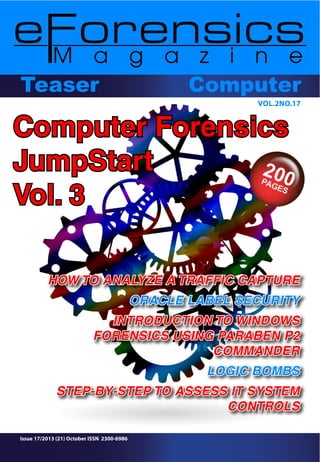 ComputerComputerTeaser
VOL.2NO.17
Issue 17/2013 (21) October ISSN 2300-6986
HOW TO ANALYZE A TRAFFIC CAPTURE
ORACLE LABEL SECURITY
INTRODUCTION TO WINDOWS
FORENSICS USING PARABEN P2
COMMANDER
LOGIC BOMBS
STEP-BY-STEP TO ASSESS IT SYSTEM
CONTROLS
Computer Forensics
JumpStart
Vol. 3
 