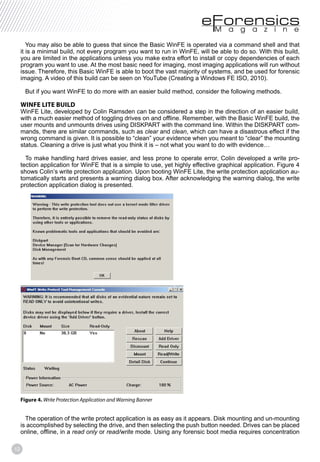 12
You may also be able to guess that since the Basic WinFE is operated via a command shell and that
it is a minimal build, not every program you want to run in WinFE, will be able to do so. With this build,
you are limited in the applications unless you make extra effort to install or copy dependencies of each
program you want to use. At the most basic need for imaging, most imaging applications will run without
issue. Therefore, this Basic WinFE is able to boot the vast majority of systems, and be used for forensic
imaging. A video of this build can be seen on YouTube (Creating a Windows FE ISO, 2010).
But if you want WinFE to do more with an easier build method, consider the following methods.
WINFE LITE BUILD
WinFE Lite, developed by Colin Ramsden can be considered a step in the direction of an easier build,
with a much easier method of toggling drives on and offline. Remember, with the Basic WinFE build, the
user mounts and unmounts drives using DISKPART with the command line. Within the DISKPART com-
mands, there are similar commands, such as clear and clean, which can have a disastrous effect if the
wrong command is given. It is possible to “clean” your evidence when you meant to “clear” the mounting
status. Cleaning a drive is just what you think it is – not what you want to do with evidence…
To make handling hard drives easier, and less prone to operate error, Colin developed a write pro-
tection application for WinFE that is a simple to use, yet highly effective graphical application. Figure 4
shows Colin’s write protection application. Upon booting WinFE Lite, the write protection application au-
tomatically starts and presents a warning dialog box. After acknowledging the warning dialog, the write
protection application dialog is presented.
Figure 4. Write Protection Application and Warning Banner
The operation of the write protect application is as easy as it appears. Disk mounting and un-mounting
is accomplished by selecting the drive, and then selecting the push button needed. Drives can be placed
online, offline, in a read only or read/write mode. Using any forensic boot media requires concentration
 