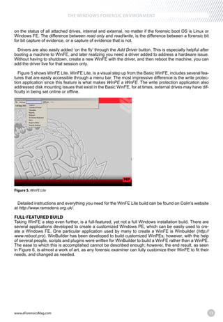 www.eForensicsMag.com 13
THE WINDOWS FORENSIC ENVIRONMENT
on the status of all attached drives, internal and external, no matter if the forensic boot OS is Linux or
Windows FE. The difference between read only and read/write, is the difference between a forensic bit
for bit capture of evidence, or a capture of evidence that is not.
Drivers are also easily added ‘on the fly’ through the Add Driver button. This is especially helpful after
booting a machine to WinFE, and later realizing you need a driver added to address a hardware issue.
Without having to shutdown, create a new WinFE with the driver, and then reboot the machine, you can
add the driver live for that session only.
Figure 5 shows WinFE Lite. WinFE Lite, is a visual step up from the Basic WinFE, includes several fea-
tures that are easily accessible through a menu bar. The most impressive difference is the write protec-
tion application since this feature is what makes WinPE a WinFE. The write protection application also
addressed disk mounting issues that exist in the Basic WinFE, for at times, external drives may have dif-
ficulty in being set online or offline.
Figure 5. WinFE Lite
Detailed instructions and everything you need for the WinFE Lite build can be found on Colin’s website
at http://www.ramsdens.org.uk/.
FULL-FEATURED BUILD
Taking WinFE a step even further, is a full-featured, yet not a full Windows installation build. There are
several applications developed to create a customized Windows PE, which can be easily used to cre-
ate a Windows FE. One particular application used by many to create a WinFE is Winbuilder (http://
www.reboot.pro). WinBuilder has been developed to build customized WinPEs; however, with the help
of several people, scripts and plugins were written for WinBuilder to build a WinFE rather than a WinPE.
The ease to which this is accomplished cannot be described enough; however, the end result, as seen
in Figure 6, is almost a work of art, as any forensic examiner can fully customize their WinFE to fit their
needs, and changed as needed.
 