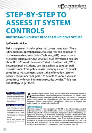 18
STEP-BY-STEP TO
ASSESS IT SYSTEM
CONTROLS
UNDERSTANDING RISKS BEFORE AN INCIDENT OCCURS
by Kevin M. Moker
Risk management is a discipline that covers many areas. There
is financial risk, operational risk, strategic risk, and compliance
risk to name a few. Information Technology (IT) poses its own
risk to the organization, but what is IT risk? Why should you care
about IT risk? How do I measure IT risk? It has been said,“What
gets measured, gets done.”Lets look at how to conduct an IT
risk assessment from policy to assessment questions to actual
compliance measurements against the information security
policies. The number one goal is to be able to know if you’re in
compliance with your information security policies. This is just
one strategy to get there.
What you will learn:
-
mation security risk management
to conduct an information security
risk assessment
What you should know:
where to spend their risk reduction
budget dollars because they do
not know where the risk is for their
assets. Know where your risks are
with respect to your information
systems.
assessments. Don’t over compli-
cate the process.
A
lmost all organizations today rely on information technology assets to
conduct business, but many organizations really do not have a basic
understanding of technology risk. The organizations do not have clear
metrics that measure the information security controls to the actual informa-
tion assets. How do organizations know where to put the most financial sup-
port if they do not know the levels of risk?
INTRODUCTION
Information security risk management (ISRM) is the identification, control,
and measurement of potential threats, known and unknown vulnerabilities,
and the impacts of adverse events that compromise the confidentiality, in-
tegrity, and availability of information technology systems. There are several
other factors that weigh into the risk factor (e.g., the means, opportunity, and
motives to attack an information asset). This is not a perfect science. This is
more of an art-science approach to deal with information security risk. This
article will walk you through the steps of s simple risk assessment methodol-
ogy to get you started and to understand how to measure your risk.
 
