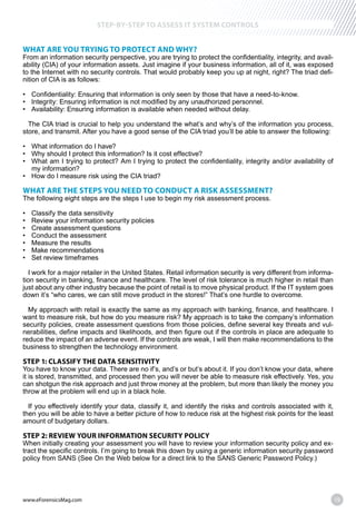 www.eForensicsMag.com 19
STEP-BY-STEP TO ASSESS IT SYSTEM CONTROLS
WHAT ARE YOU TRYING TO PROTECT AND WHY?
From an information security perspective, you are trying to protect the confidentiality, integrity, and avail-
ability (CIA) of your information assets. Just imagine if your business information, all of it, was exposed
to the Internet with no security controls. That would probably keep you up at night, right? The triad defi-
nition of CIA is as follows:
The CIA triad is crucial to help you understand the what’s and why’s of the information you process,
store, and transmit. After you have a good sense of the CIA triad you’ll be able to answer the following:
my information?
WHAT ARE THE STEPS YOU NEED TO CONDUCT A RISK ASSESSMENT?
The following eight steps are the steps I use to begin my risk assessment process.
I work for a major retailer in the United States. Retail information security is very different from informa-
tion security in banking, finance and healthcare. The level of risk tolerance is much higher in retail than
just about any other industry because the point of retail is to move physical product. If the IT system goes
down it’s “who cares, we can still move product in the stores!” That’s one hurdle to overcome.
My approach with retail is exactly the same as my approach with banking, finance, and healthcare. I
want to measure risk, but how do you measure risk? My approach is to take the company’s information
security policies, create assessment questions from those policies, define several key threats and vul-
nerabilities, define impacts and likelihoods, and then figure out if the controls in place are adequate to
reduce the impact of an adverse event. If the controls are weak, I will then make recommendations to the
business to strengthen the technology environment.
STEP 1: CLASSIFY THE DATA SENSITIVITY
You have to know your data. There are no if’s, and’s or but’s about it. If you don’t know your data, where
it is stored, transmitted, and processed then you will never be able to measure risk effectively. Yes, you
can shotgun the risk approach and just throw money at the problem, but more than likely the money you
throw at the problem will end up in a black hole.
If you effectively identify your data, classify it, and identify the risks and controls associated with it,
then you will be able to have a better picture of how to reduce risk at the highest risk points for the least
amount of budgetary dollars.
STEP 2: REVIEW YOUR INFORMATION SECURITY POLICY
When initially creating your assessment you will have to review your information security policy and ex-
tract the specific controls. I’m going to break this down by using a generic information security password
policy from SANS (See On the Web below for a direct link to the SANS Generic Password Policy.)
 