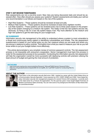 www.eForensicsMag.com 23
STEP-BY-STEP TO ASSESS IT SYSTEM CONTROLS
STEP 7: SET REVIEW TIMEFRAMES
Risk assessments are not a one-time event. New risks are being discovered daily and should be as-
sessed often. How often should you assess your systems? System assessments are totally your call but
one recommendation is as follows and based on the risk of the systems:
-
sity of the system changing to a medium risk system. The reality is that low risk systems are low risk,
high risk systems to get the best bang for your budget buck.
IN SUMMARY
Information security risk management is the ability to understand where a system is most vulnerable to
a threat and continuously being vigilant in identifying vulnerabilities and threats. The risk assessment
questionnaire is based on your actual policy so you can measure where you are weak and where you
are strong in relations to policy controls. The bottom line is that you need to measure your risk so you will
know where to put your budget dollars more effectively.
This article demonstrated a very simplistic review of common password controls. The risk assessment
process is not impossible with everyone’s cooperation. Senior management must back this process in
order for the assessment process to be successful. Conducting the information security risk assessment
will help the organization overall be more successful with deploying controls with precision utilizing the
least amount of budget and gaining the most amount of protection.
ON THE WEB
SANS Generic Password Policy
NIST Guide for Conducting Risk As-
sessments
ABOUT THE AUTHOR
I have been in the information security field since 1990. I started my career with the United States Army as
a Communication Security Specialist. I have acquired my CFE, CISSP, ISSMP and CISM. I have helped de-
velop information security risk management programs for several Fortune 500 companies. I currently work
in the retail sector for a Fortune 50 organization. For the past two years I have taught Digital Forensics at
Western Connecticut State University. You can view some of my background information at http://www.linke-
din.com/in/kevinmoker/.
 