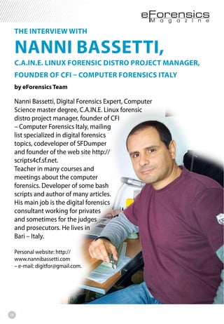 24
THE INTERVIEW WITH
NANNI BASSETTI,
C.A.IN.E. LINUX FORENSIC DISTRO PROJECT MANAGER,
FOUNDER OF CFI – COMPUTER FORENSICS ITALY
by eForensics Team
Nanni Bassetti, Digital Forensics Expert, Computer
Science master degree, C.A.IN.E. Linux forensic
distro project manager, founder of CFI
– Computer Forensics Italy, mailing
list specialized in digital forensics
topics, codeveloper of SFDumper
and founder of the web site http://
scripts4cf.sf.net.
Teacher in many courses and
meetings about the computer
forensics. Developer of some bash
scripts and author of many articles.
His main job is the digital forensics
consultant working for privates
and sometimes for the judges
and prosecutors. He lives in
Bari – Italy.
Personal website: http://
www.nannibassetti.com
– e-mail: digitfor@gmail.com.
 