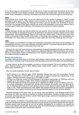 www.eForensicsMag.com 27
NETWORK FORENSICS
If one device loses its connectivity to the central device, it does not break the connectivity for the other
devices connected to the network. However, if the central device breaks down, the whole network is af-
fected. Every workstation is indirectly connected to all of the other devices through the central device.
RING
(Also referred to as “Token Ring”, due to the requirement for the sender to possess a “Token” to gain
privileges to send data) In a Ring network, every computer or device has two adjacent neighbors for
communication. In this topology, the message can travel in only one direction, IE. clockwise or counter-
clockwise. Any damage to the cable or device can result in the breakdown of the whole network. Due to
its single point of failure and inefficiency, this topology has now become almost obsolete.
MESH
In Mesh topology, devices are interconnected with one another. One of the best examples of this topol-
ogy is the Internet. A message being sent to its destination can take the shortest, easiest route to reach
its destination. Within Mesh topology, there is “Full” mesh and “Partial” mesh. In the full mesh, each work-
station is connected directly to each of the others. In the partial mesh topology, some workstations are
connected to all, while others are connected to those nodes with which they exchange the most data.
TREE
Tree topology is a combination of multiple star topologies connected to each other via bus topology. The
tree topology uses two or more star networks connected together. The central network device (switch or
router) of each star network is connected to the main bus.
Although at a very high level, having an understanding of network topologies will help you better inves-
tigate network-related cases. It is also important to understand different network devices so you can em-
ploy your tool properly. A basic understanding of the network topologies and network devices is a must
for a network forensic professional.
WIRED OR WIRELESS
Computer networks allow users to exchange data between network devices and can be configured as
either wired or wireless. Each of these types of configurations have their advantages and disadvantages.
A wired network, as the name suggests, use wires to connect properly. This wire is called an Ethernet
cable. Ethernet cables come in three different types called CAT5, CAT5e or CAT6 based on their
transmission performance.
Here is a quick breakdown of each type of cables:
Pair). The difference is that SCTP has an extra layer of shield to protect from interference. It can
support 100mbps and have a length up to 100 meters or 328ft.
a length up to 100 meters or 328ft, which makes it suitable for a gigabit network.
-
ble. An Ethernet cable must be ran from device to device or from device to central device like a switch,
router or hub. Wired connections are more reliable than wireless because they are less susceptible to
interference, have superior performance and are generally less expensive than wireless networks.
Wireless networks on the other hand, do not require hubs and switches. One Wireless Access Point,
also known as, WAP can provide connectivity to multiple workstations. Certainly wireless networks are
convenient, but along with convenience comes limited signal range, speed and susceptibility to interfer-
ence from other radio devices.
As for security, no network is completely secure. Of the two, wired and wireless networks, wired net-
works are considered to be more secure because physical access is required to tamper with the network.
Wireless signals travel though the air and can be easily intercepted by an outsider if not properly se-
cured. In the network security field, “War-driving” refers to traveling through a neighborhood with a Wi-Fi
enabled laptop looking for open unprotected networks.
 