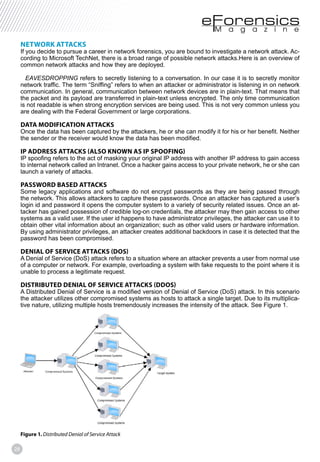 28
NETWORK ATTACKS
If you decide to pursue a career in network forensics, you are bound to investigate a network attack. Ac-
cording to Microsoft TechNet, there is a broad range of possible network attacks.Here is an overview of
common network attacks and how they are deployed.
EAVESDROPPING refers to secretly listening to a conversation. In our case it is to secretly monitor
network traffic. The term “Sniffing” refers to when an attacker or administrator is listening in on network
communication. In general, communication between network devices are in plain-text. That means that
the packet and its payload are transferred in plain-text unless encrypted. The only time communication
is not readable is when strong encryption services are being used. This is not very common unless you
are dealing with the Federal Government or large corporations.
DATA MODIFICATION ATTACKS
Once the data has been captured by the attackers, he or she can modify it for his or her benefit. Neither
the sender or the receiver would know the data has been modified.
IP ADDRESS ATTACKS (ALSO KNOWN AS IP SPOOFING)
IP spoofing refers to the act of masking your original IP address with another IP address to gain access
to internal network called an Intranet. Once a hacker gains access to your private network, he or she can
launch a variety of attacks.
PASSWORD BASED ATTACKS
Some legacy applications and software do not encrypt passwords as they are being passed through
the network. This allows attackers to capture these passwords. Once an attacker has captured a user’s
login id and password it opens the computer system to a variety of security related issues. Once an at-
tacker has gained possession of credible log-on credentials, the attacker may then gain access to other
systems as a valid user. If the user id happens to have administrator privileges, the attacker can use it to
obtain other vital information about an organization; such as other valid users or hardware information.
By using administrator privileges, an attacker creates additional backdoors in case it is detected that the
password has been compromised.
DENIAL OF SERVICE ATTACKS (DOS)
A Denial of Service (DoS) attack refers to a situation where an attacker prevents a user from normal use
of a computer or network. For example, overloading a system with fake requests to the point where it is
unable to process a legitimate request.
DISTRIBUTED DENIAL OF SERVICE ATTACKS (DDOS)
A Distributed Denial of Service is a modified version of Denial of Service (DoS) attack. In this scenario
the attacker utilizes other compromised systems as hosts to attack a single target. Due to its multiplica-
tive nature, utilizing multiple hosts tremendously increases the intensity of the attack. See Figure 1.
Figure 1. Distributed Denial of Service Attack
 
