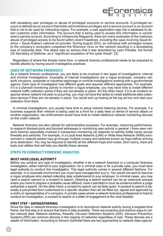 30
with escalating user privileges or abuse of privileged accounts or service accounts. A privileged ac-
count is defined as an account that holds administrative privileges and a service account is an account
that is not to be used for interactive logins. For example, a web application logs into a database to ob-
tain customer order information. The account that is being used to access this information is consid-
ered a service account. According to Infosecurity Magazine, there are many examples of the malicious
abuse of privileged access to be found within recent headlines, including the case involving Saudi Ar-
amco – Saudi Arabia’s national oil provider. During August 2012, an individual with privileged access
to the company’s computers unleashed the Shamoon virus on the network resulting in a devastating
loss of corporate data. The attack was so serious that it was described by Leon Panetta, the former
Regardless of where the threats come from, a network forensic professional needs to be prepared to
handle attacks by having sound investigative practices.
USES OF NETWORK FROENSICS
As a network forensic professional, you are likely to be involved in two types of investigations: internal
and criminal investigations. Examples of internal investigations are a rogue employee, company net-
work intrusions, corporate or industrial espionage or criminal investigations working with a governmental
agency. Each type of investigation has different goals and requires different approaches. For example,
if it is a planned monitoring activity to monitor a rogue employee, you may have time to install different
network traffic collection points if they are not already in place. On the other hand, if it is an incident re-
sponse where network intrusion is occurring, you may not have the ability to install additional data collec-
tions devices if they are not already in place. You would end up looking at the log ad hoc and start your
collection from there.
In criminal investigations, you usually have time to setup network listening devices. For example, if a
business suspects their network is being used as a front for a data heist or denial of service attack on
another organization, law enforcement would have time to install additional network monitoring devices
on the victim network.
Network forensics are also utilized for administrative purposes. For example, improving performance,
to research blocked ports and blocked addresses or monitoring user activity in general. I have seen net-
work forensic specialists involved in transaction monitoring via networks to identify bottle necks across
firewalls and switches. For example, in a Local Area Network (LAN) or Wide Area Network (WAN) envi-
ronment a network packet may go through multiple routers and switches known as hops before arriving
at its destination. You may be required to identify all the different hops and routes. Don’t worry, there are
tools and utilities that will help you identify these devices.
STEPS TO CONDUCT FORENSIC ANALYSIS
MUST HAVE LEGAL AUTORITY
Before you conduct any type of investigation, whether it be a network forensics or a computer forensics
investigation, either internal to your organization, for a criminal case or for a private case, you must have
legal authority to conduct this investigation. This legal authority comes in several different fashions. For
example, in a corporate environment you must have management buy in. You would not want to become
a rogue employee who started collecting data unbeknownst to your employer. In criminal cases, you may
need a search warrant or a consent to search. Obtaining a search warrant can be an extensive process
where you have to prepare a probable cause affidavit, have it admitted in court as evidence before a judge
authorizes a search. On the other hand, a consent to search can be fairly quick. A consent to search is ba-
sically a pre-printed form customized to a specific situation that can be filled out, signed and approved by
a victim or representative of a company. In private cases where a network forensics professional is hired to
conduct an investigation, a consent to search or a letter of engagement is the most feasible.
FIRST STEP – DATAGATHERING
Since the idea in network forensics investigation is to reconstruct network activity during a targeted time
frame, the first step is to ensure that there is data available. There are proactive and reactive ways to col-
lect network data. Network switches, firewalls, Intrusion Detection Systems (IDS), Intrusion Prevention
Systems (IPS) are common devices in the majority of networks regardless of size. These devices are a
wealth of information. According to Simson Garfinkel there are two approaches to network data capture:
 